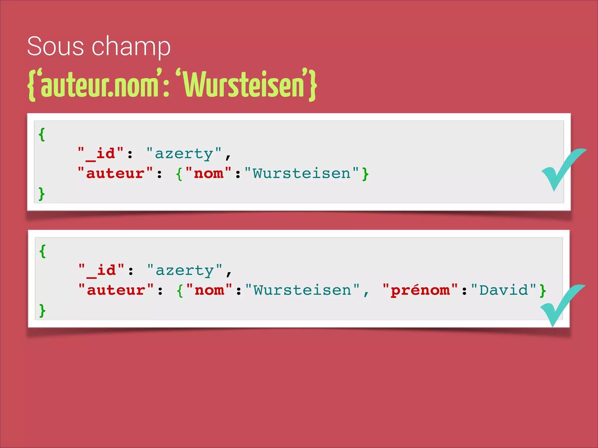 Sous champ

{‘auteur.nom’: ‘Wursteisen’}
{!
"_id": "azerty", !
"auteur": {"nom":"Wursteisen"}!
}

✓

{!
"_id": "azerty", !
"auteur": {"nom":"Wursteisen", "prénom":"David"}!
}

✓

 
