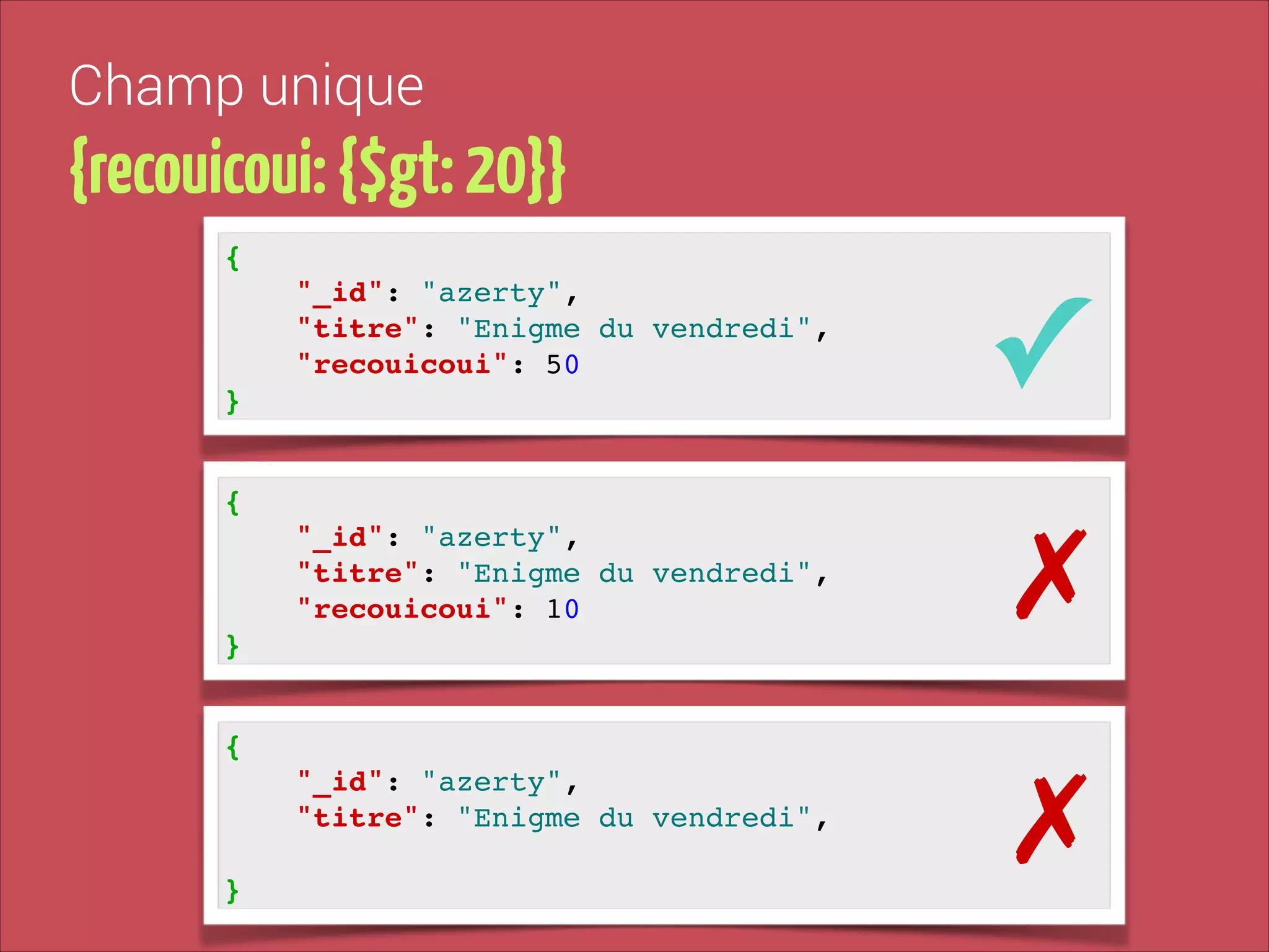 Champ unique

{recouicoui: {$gt: 20}}
{!
"_id": "azerty", !
"titre": "Enigme du vendredi", !
"recouicoui": 50!

✓

"_id": "azerty", !
"titre": "Enigme du vendredi", !
"recouicoui": 10!

✗

"_id": "azerty", !
"titre": "Enigme du vendredi", !

✗

}
{!

}
{!

!
}

 