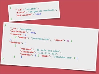 {!

!
"enigme1",
!
"_id":
v e n d r e d i ",
du
e": "Enigme
"titr
e!
a t i o n ": t r u
"activ

}

{!

}!

"_id": "enig
me1", !
"activation"
: true, !
"joueurs": [
!
{ "email": "
john@doe.com
], !
", " s c o r e ":
20 }!
"indices": [
!
{!
"contenu": "
je suis ton
p è r e ", !
" f l a s h c o d e ":
"111-111-111
1 ", !
"joueurs": [
{ "email": "
}
john@doe.com
]!
" } ]!

 