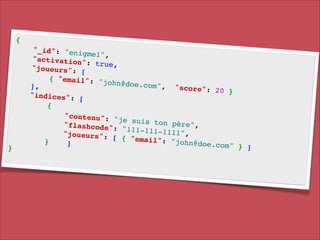 {!

}!

"_id": "enig
me1", !
"activation"
: true, !
"joueurs": [
!
{ "email": "
john@doe.com
], !
", " s c o r e ":
20 }!
"indices": [
!
{!
"contenu": "
je suis ton
p è r e ", !
" f l a s h c o d e ":
"111-111-111
1 ", !
"joueurs": [
{ "email": "
}
john@doe.com
]!
" } ]!

 
