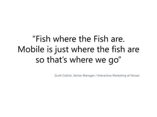 “Fish where the Fish are.
Mobile is just where the fish are
so that’s where we go”
Scott Cottick, Senior Manager / Interac...