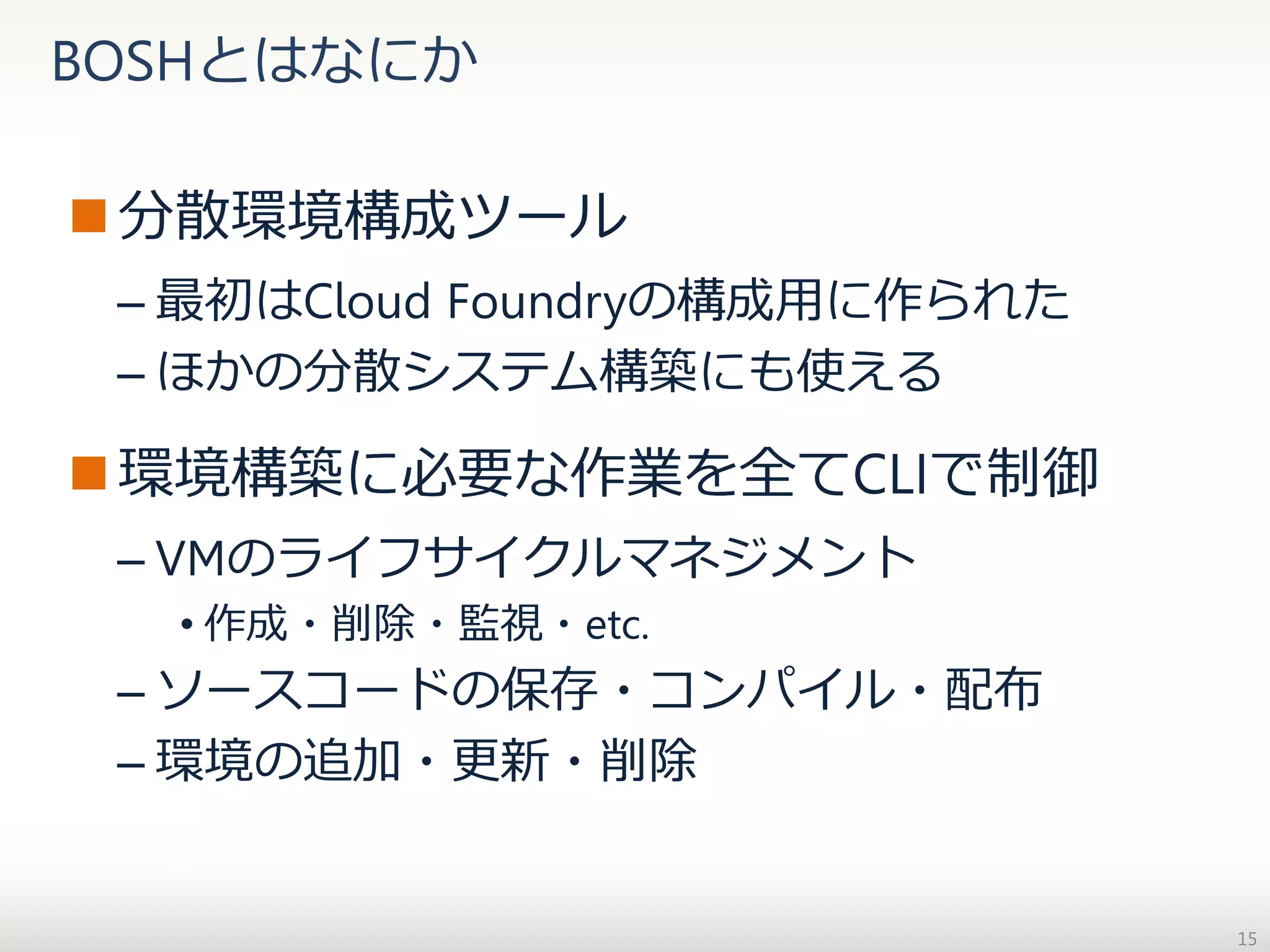 BOSHとはなにか
 分散環境構成ツール
– 最初はCloud Foundryの構成用に作られた
– ほかの分散システム構築にも使える

 環境構築に必要な作業を全てCLIで制御
– VMのライフサイクルマネジメント
• 作成・削除・監視・etc.

– ソースコードの保存・コンパイル・配布
– 環境の追加・更新・削除

15

 