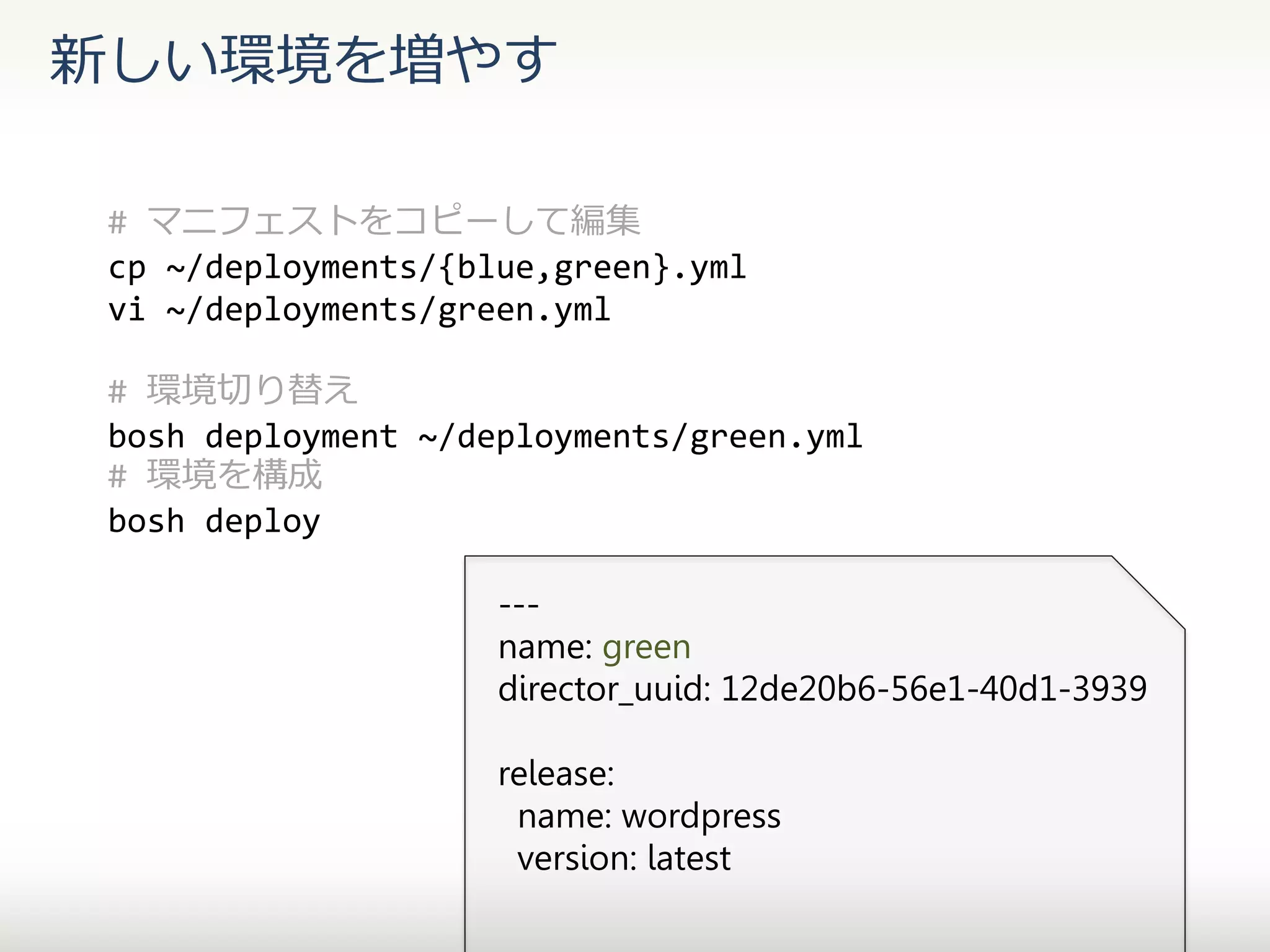 新しい環境を増やす
# マニフェストをコピーして編集
cp ~/deployments/{blue,green}.yml
vi ~/deployments/green.yml
# 環境切り替え
bosh deployment ~/deployments/green.yml
# 環境を構成
bosh deploy
--name: green
director_uuid: 12de20b6-56e1-40d1-3939
release:
name: wordpress
version: latest

 