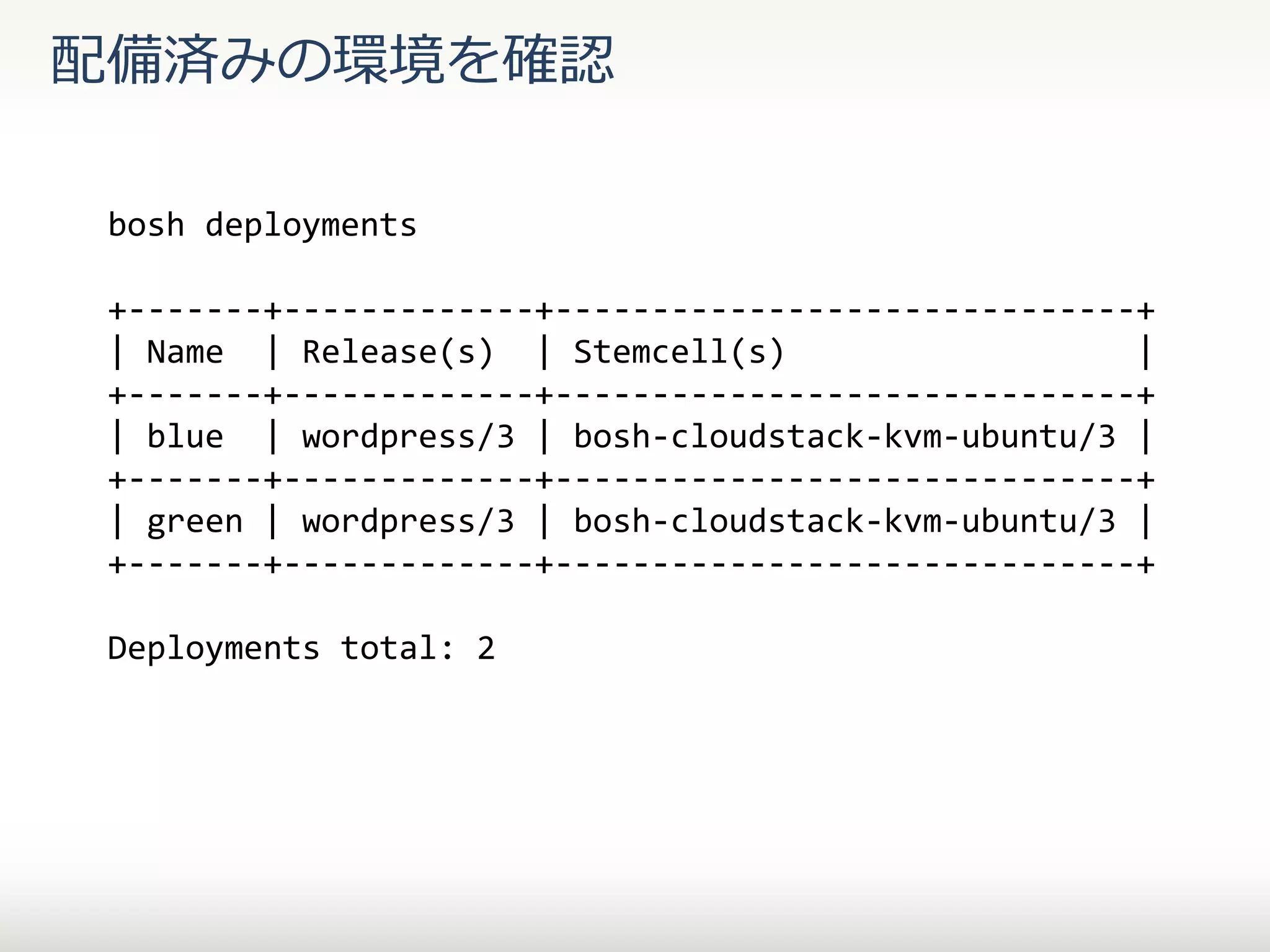 配備済みの環境を確認
bosh deployments
+-------+-------------+------------------------------+
| Name | Release(s) | Stemcell(s)
|
+-------+-------------+------------------------------+
| blue | wordpress/3 | bosh-cloudstack-kvm-ubuntu/3 |
+-------+-------------+------------------------------+
| green | wordpress/3 | bosh-cloudstack-kvm-ubuntu/3 |
+-------+-------------+------------------------------+

Deployments total: 2

 
