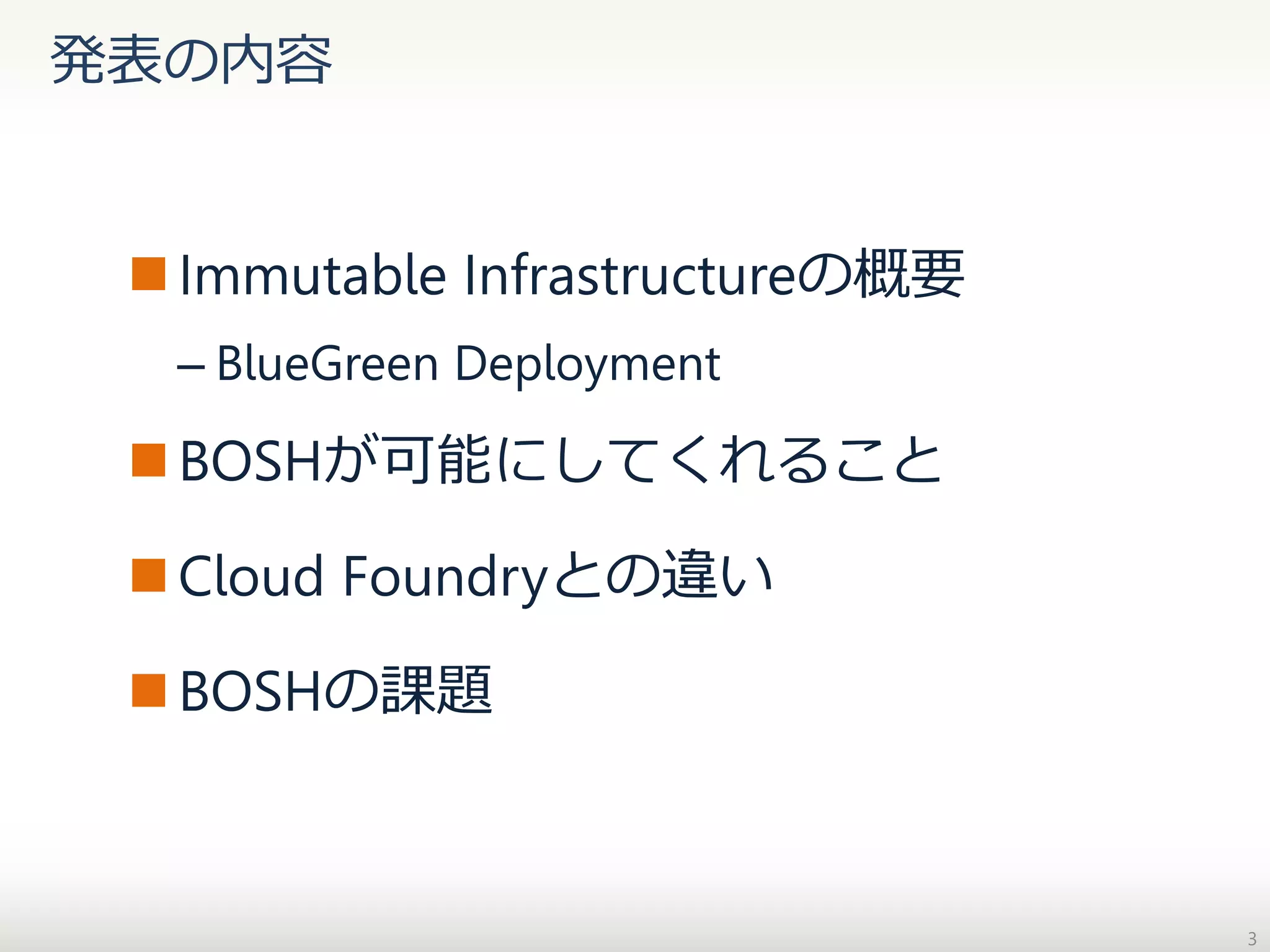 発表の内容

 Immutable Infrastructureの概要
– BlueGreen Deployment

 BOSHが可能にしてくれること

 Cloud Foundryとの違い
 BOSHの課題

3

 