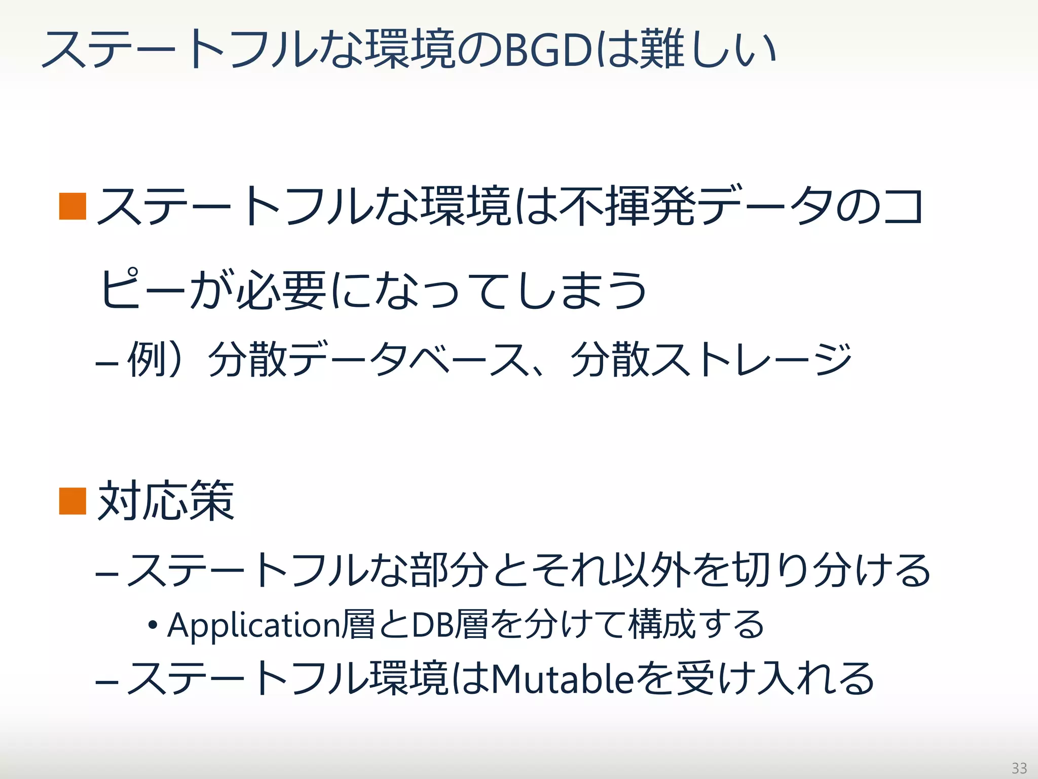 ステートフルな環境のBGDは難しい

 ステートフルな環境は不揮発データのコ
ピーが必要になってしまう
– 例）分散データベース、分散ストレージ

 対応策
– ステートフルな部分とそれ以外を切り分ける
• Application層とDB層を分けて構成する

– ステートフル環境はMutableを受け入れる
33

 