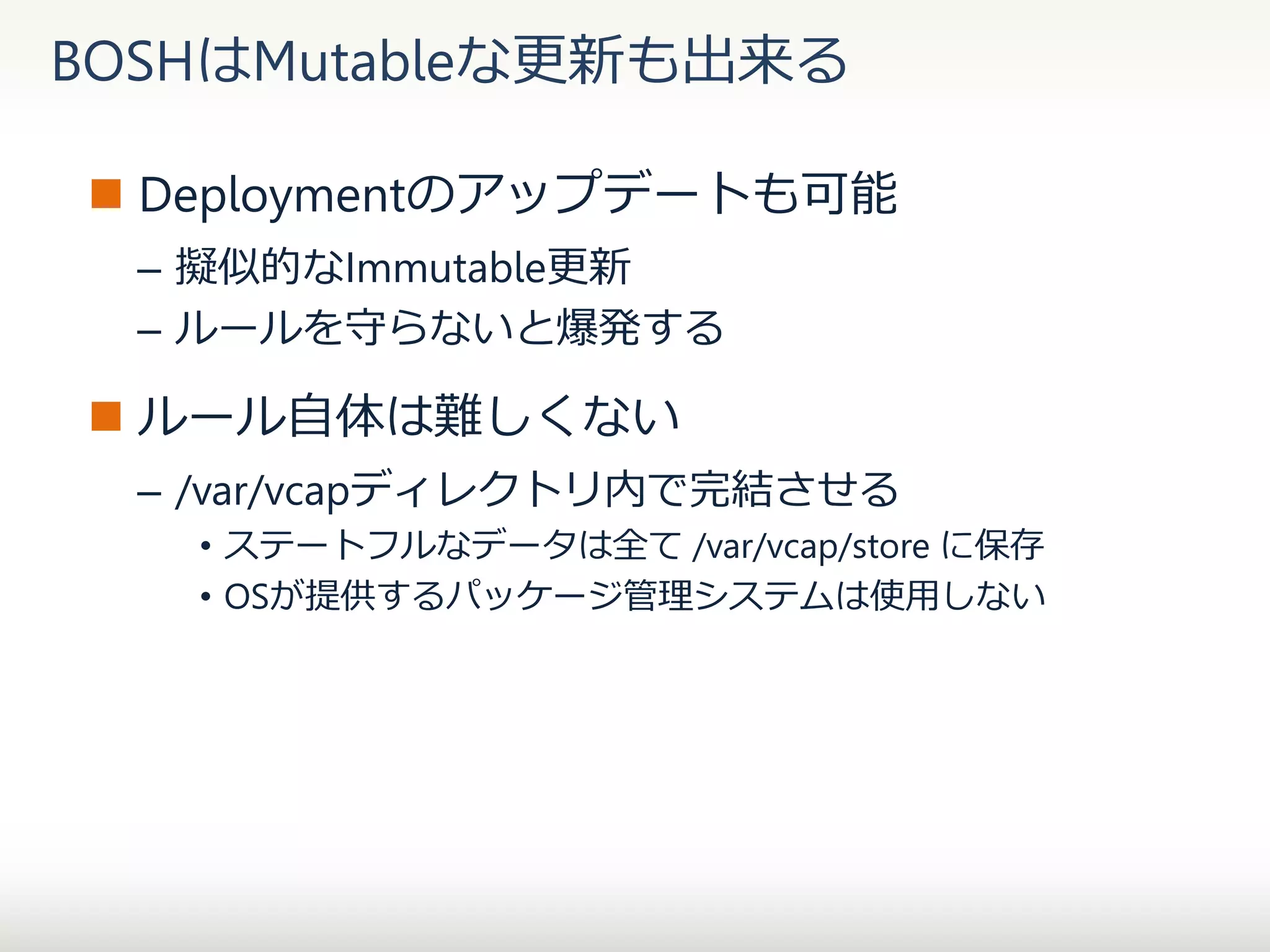BOSHはMutableな更新も出来る
 Deploymentのアップデートも可能
– 擬似的なImmutable更新
– ルールを守らないと爆発する

 ルール自体は難しくない
– /var/vcapディレクトリ内で完結させる
• ステートフルなデータは全て /var/vcap/store に保存
• OSが提供するパッケージ管理システムは使用しない

 