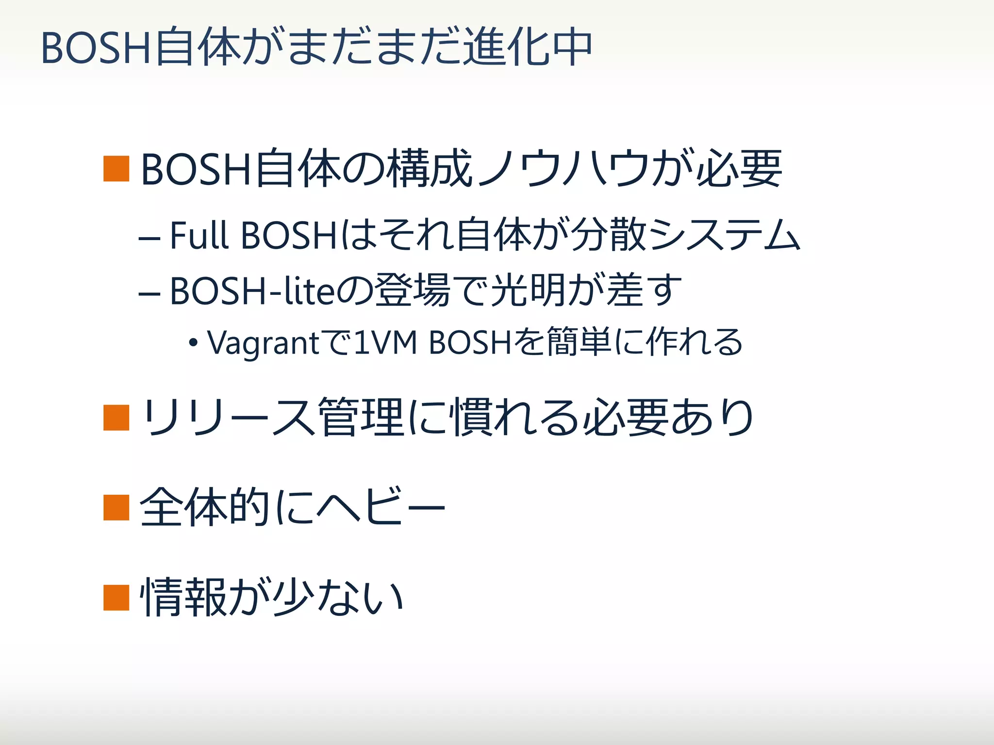 BOSH自体がまだまだ進化中
 BOSH自体の構成ノウハウが必要
– Full BOSHはそれ自体が分散システム
– BOSH-liteの登場で光明が差す
• Vagrantで1VM BOSHを簡単に作れる

 リリース管理に慣れる必要あり

 全体的にヘビー
 情報が少ない

 