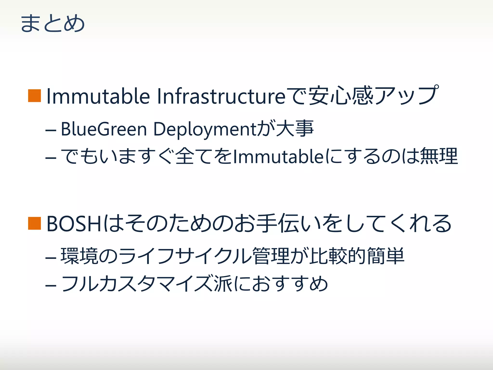 まとめ
 Immutable Infrastructureで安心感アップ
– BlueGreen Deploymentが大事
– でもいますぐ全てをImmutableにするのは無理

 BOSHはそのためのお手伝いをしてくれる
– 環境のライフサイクル管理が比較的簡単
– フルカスタマイズ派におすすめ

 