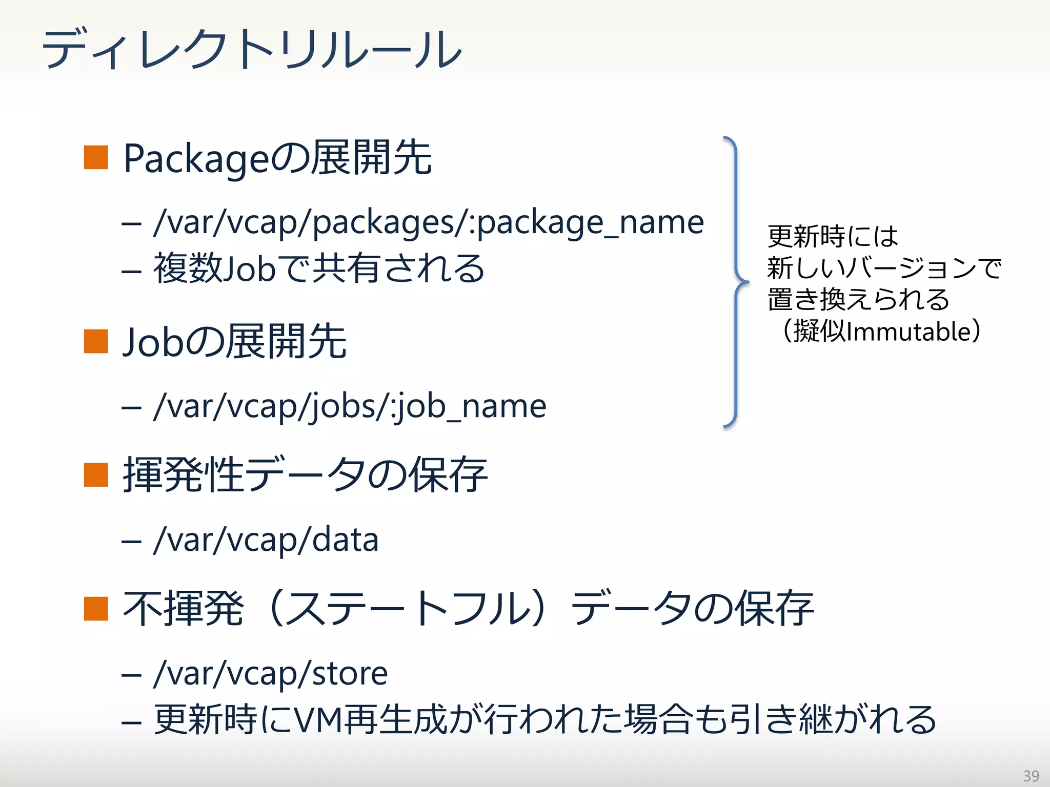 ディレクトリルール
 Packageの展開先
– /var/vcap/packages/:package_name
– 複数Jobで共有される

 Jobの展開先

更新時には
新しいバージョンで
置き換えられる
（擬似Immutable）

– /var/vcap/jobs/:job_name

 揮発性データの保存
– /var/vcap/data

 不揮発（ステートフル）データの保存
– /var/vcap/store
– 更新時にVM再生成が行われた場合も引き継がれる
39

 