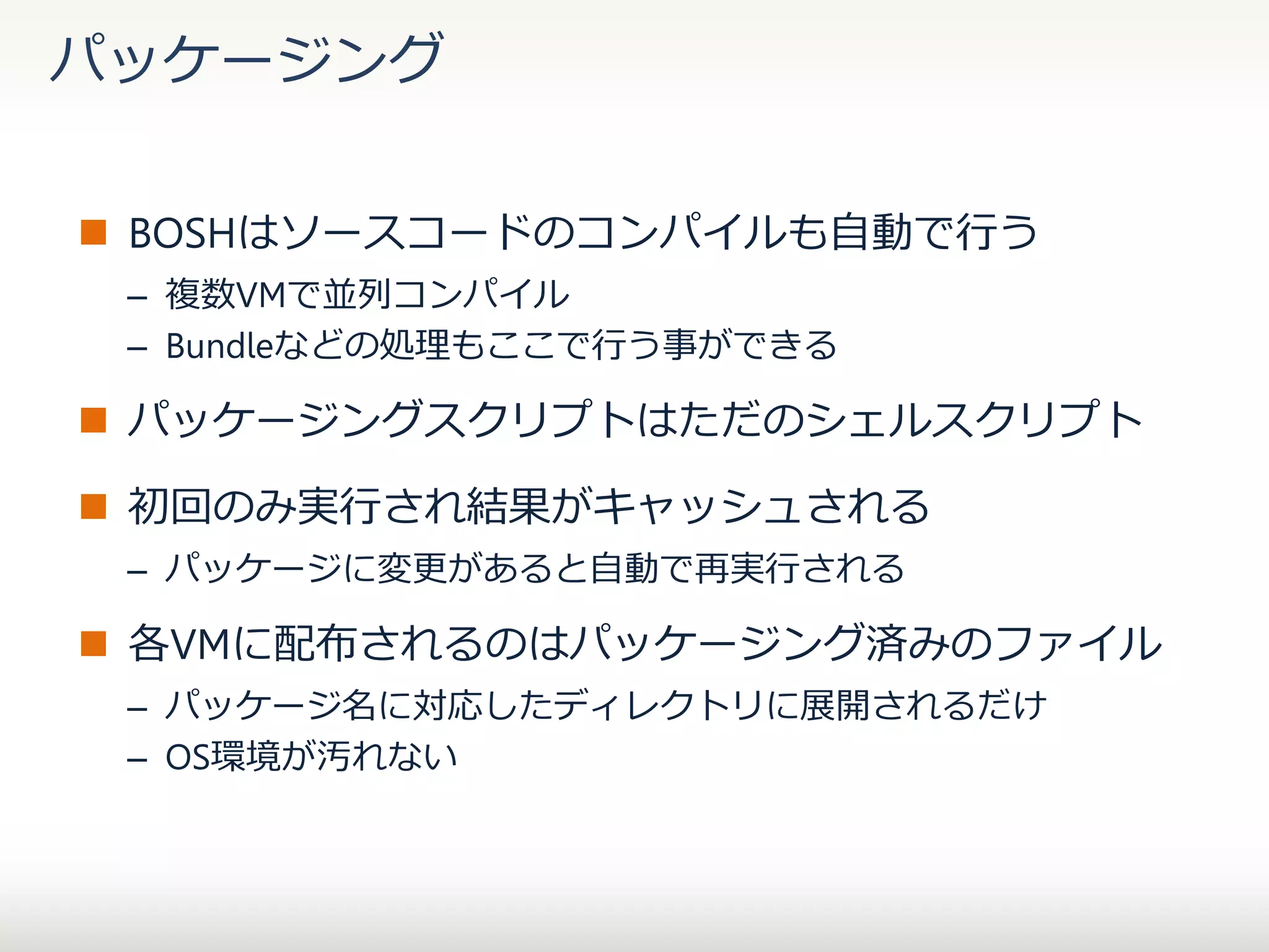 パッケージング
 BOSHはソースコードのコンパイルも自動で行う
– 複数VMで並列コンパイル
– Bundleなどの処理もここで行う事ができる

 パッケージングスクリプトはただのシェルスクリプト
 初回のみ実行され結果がキャッシュされる
– パッケージに変更があると自動で再実行される

 各VMに配布されるのはパッケージング済みのファイル
– パッケージ名に対応したディレクトリに展開されるだけ
– OS環境が汚れない

 