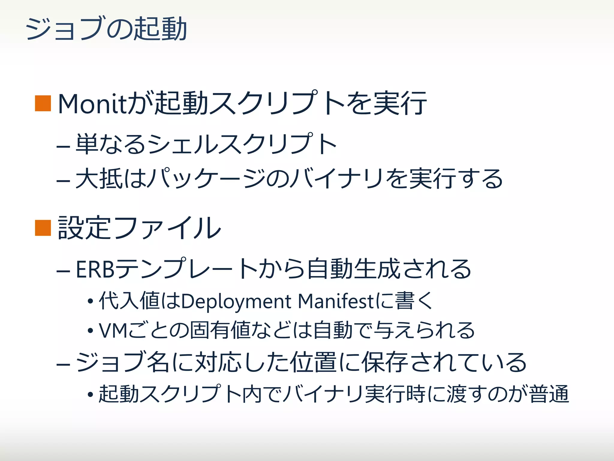 ジョブの起動
 Monitが起動スクリプトを実行
– 単なるシェルスクリプト
– 大抵はパッケージのバイナリを実行する

 設定ファイル
– ERBテンプレートから自動生成される
• 代入値はDeployment Manifestに書く
• VMごとの固有値などは自動で与えられる

– ジョブ名に対応した位置に保存されている
• 起動スクリプト内でバイナリ実行時に渡すのが普通

 