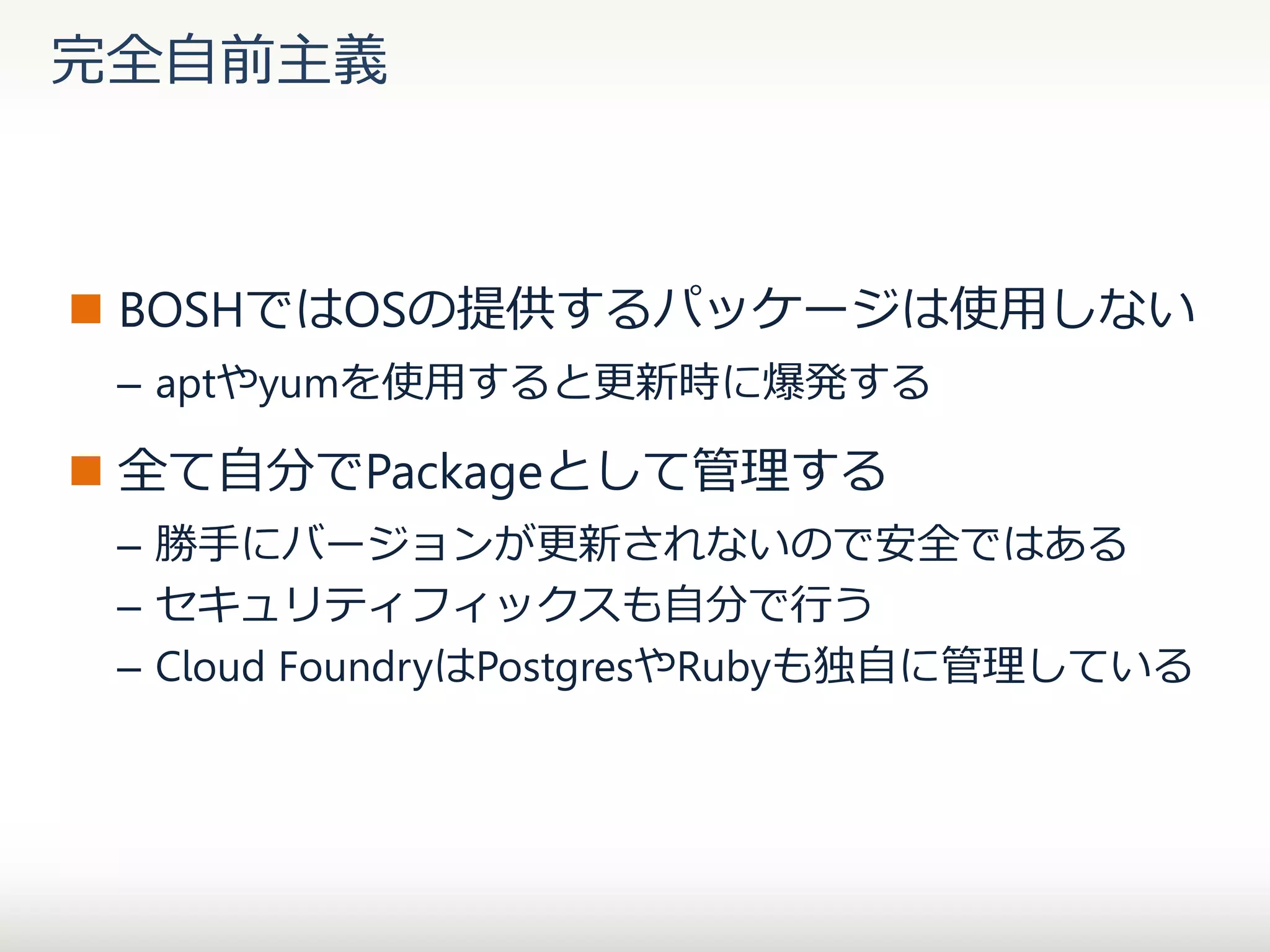 完全自前主義

 BOSHではOSの提供するパッケージは使用しない
– aptやyumを使用すると更新時に爆発する

 全て自分でPackageとして管理する
– 勝手にバージョンが更新されないので安全ではある
– セキュリティフィックスも自分で行う
– Cloud FoundryはPostgresやRubyも独自に管理している

 