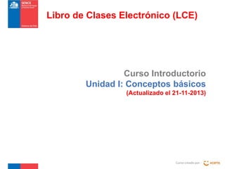 Libro de Clases Electrónico (LCE)

Curso Introductorio
Unidad I: Conceptos básicos
(Actualizado el 21-11-2013)

Curso creado por :

 