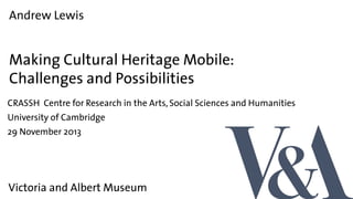 Andrew Lewis

Making Cultural Heritage Mobile:
Challenges and Possibilities
CRASSH Centre for Research in the Arts, Social Sciences and Humanities
University of Cambridge
29 November 2013

Victoria and Albert Museum

 