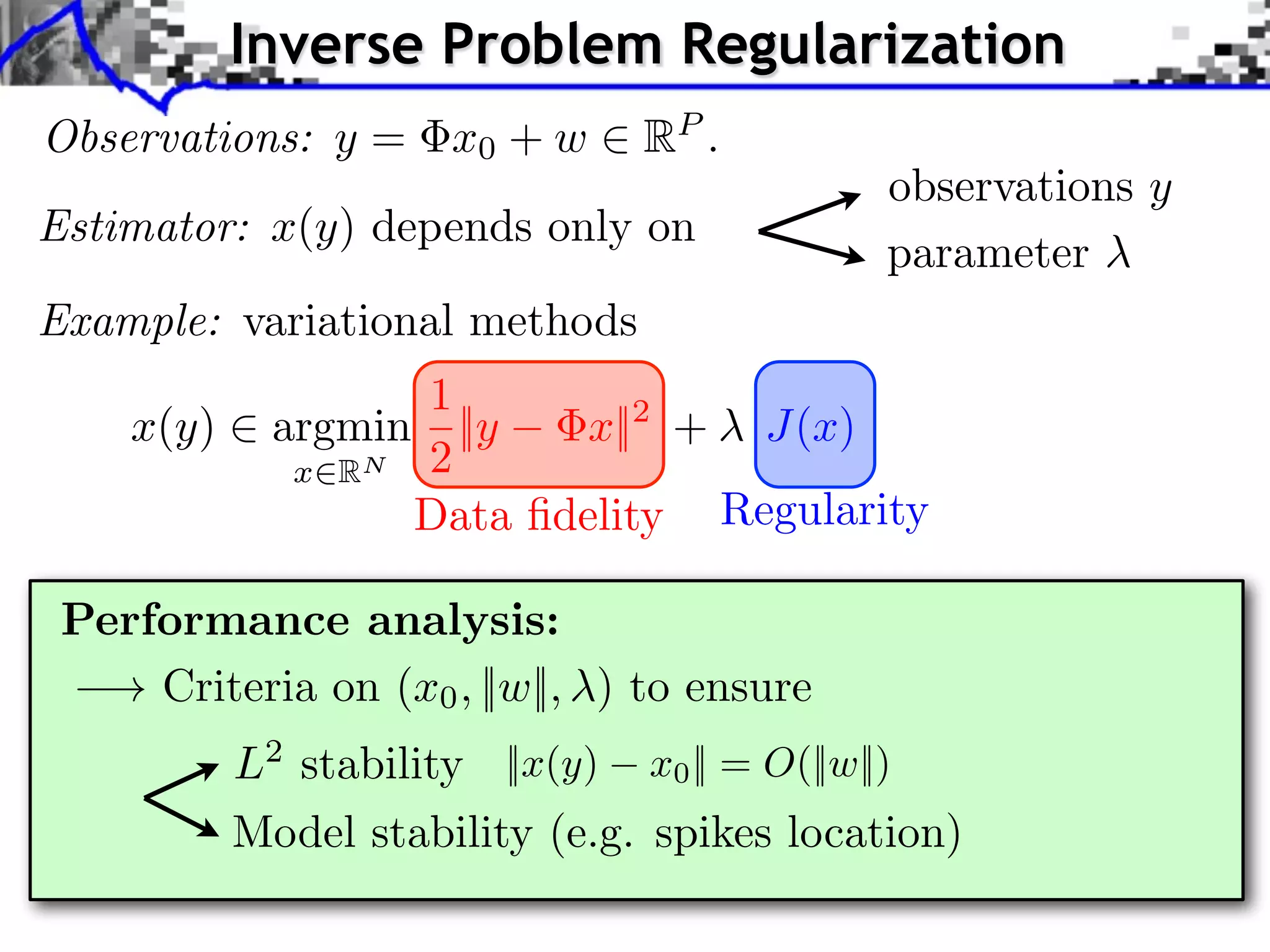 Inverse Problem Regularization Observations: y = x0 + w 2 RP . Estimator: x(y) depends only on observations y parameter Example: variational methods 1 x(y) 2 argmin ||y x||2 + J(x) x2RN 2 Data ﬁdelity Regularity Performance analysis: ! Criteria on (x0 , ||w||, ) to ensure L2 stability ||x(y) x0 || = O(||w||) Model stability (e.g. spikes location) 