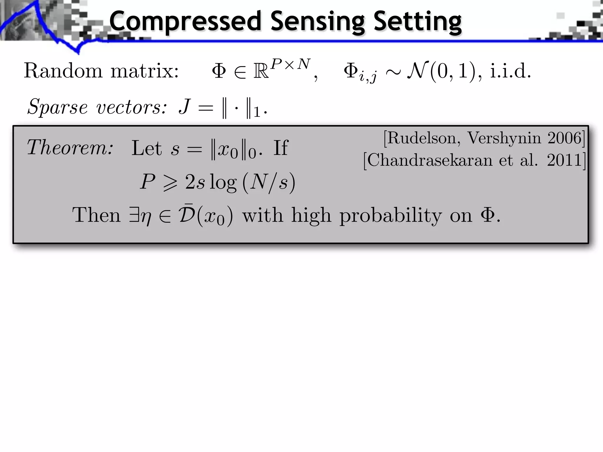 Compressed Sensing Setting Random matrix: 2 RP ⇥N , Sparse vectors: J = || · ||1 . Theorem: Let s = ||x0 ||0 . If i,j ⇠ N (0, 1), i.i.d. [Rudelson, Vershynin 2006] [Chandrasekaran et al. 2011] P > 2s log (N/s) ¯ Then 9⌘ 2 D(x0 ) with high probability on . 