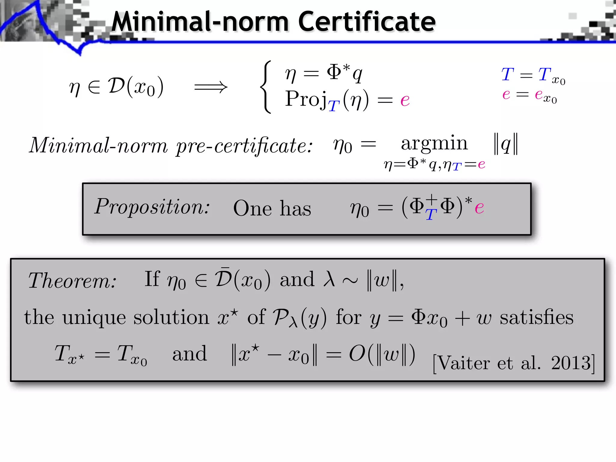Minimal-norm Certificate ⌘ 2 D(x0 ) =) ⇢ ⌘ = ⇤q ProjT (⌘) = e Minimal-norm pre-certiﬁcate: ⌘0 = argmin ⌘= One has ⌘0 = ( ¯ If ⌘0 2 D(x0 ) and ⇤ q,⌘ + T T =e ||q|| )⇤ e ⇠ ||w||, Proposition: Theorem: T = T x0 e = ex0 the unique solution x? of P (y) for y = x0 + w satisﬁes Tx ? = T x 0 and ||x? x0 || = O(||w||) [Vaiter et al. 2013] 