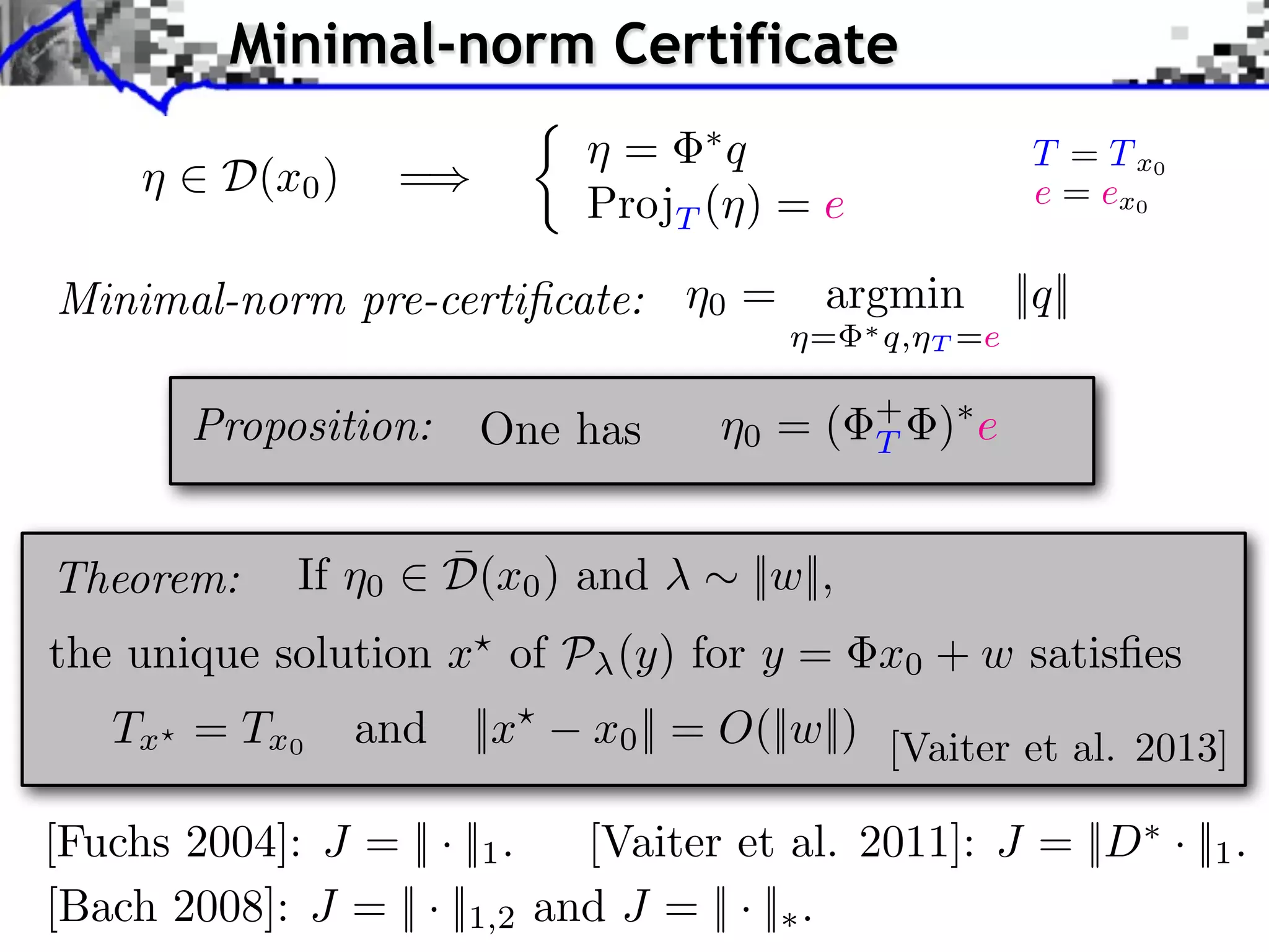 Minimal-norm Certificate ⌘ 2 D(x0 ) =) ⇢ ⌘ = ⇤q ProjT (⌘) = e Minimal-norm pre-certiﬁcate: ⌘0 = argmin ⌘= One has ⌘0 = ( ¯ If ⌘0 2 D(x0 ) and ⇤ q,⌘ + T T =e ||q|| )⇤ e ⇠ ||w||, Proposition: Theorem: T = T x0 e = ex0 the unique solution x? of P (y) for y = x0 + w satisﬁes Tx ? = T x 0 and ||x? x0 || = O(||w||) [Vaiter et al. 2013] [Fuchs 2004]: J = || · ||1 . [Vaiter et al. 2011]: J = ||D⇤ · ||1 . [Bach 2008]: J = || · ||1,2 and J = || · ||⇤ . 