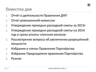 Повестка дня
1.
2.

3.
4.
5.
6.
7.

8.

2

Отчёт о деятельности Правления ДНП
Отчёт ревизионной комиссии
Утверждение приходно-расходной сметы за 2013г
Утверждение приходно-расходной сметы на 2014
год и срока уплаты членских взносов
Рассмотрение вопроса об увеличении разрешённой
мощности
Избрание в члены Правления Партнёрства
Избрание Председателя правления Партнёрства
Разное
www.biopribor.msk.ru

 