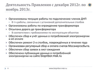 Деятельность Правления с декабря 2012г. по
ноябрь 2013г.
Организованы текущие работы по подключению членов ДНП





В т.ч.работы, связанные с установкой дополнительных столбов

Организованы работы по ограждению трансформатора
Отсыпана дорога до трансформатора







В соответствии с требованиями по эксплуатации объектов



Обеспечен сбор и учёт данных о потребляемой электроэнергии
и её оплате
Обеспечен ремонт 2-х столбов, повреждённых в течение года



Организован регулярный сбор и оплата счетов Мосэнергосбыта.



Обеспечен сбор заявок в лист ожидания
Обеспечена публикация данных о потреблённой
электроэнергии на сайте biopribor.msk.ru





4

www.biopribor.msk.ru

 
