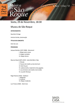 Sexta, 29 de Novembro, 18:30
Museu de São Roque
INTERVENIENTES
Quarteto Vintage
António Durães, declamação
TÍTULO DO CONCERTO
Clair de Lune
PROGRAMA
Jacques Bondon (1927-2008) - Movimenti
I. Allegro poco vivace
II. Adagio cantabile
III. Allegro deciso
Maurice Ravel (1875-1937) - Suite Ma Mère L’Oye
I. Prélude
II. Pavane de la belle au bois dormant
III. Petit Poucet
IV. Laideronnette, impératrice des pagodes
V. Les entretiens de la belle et de la bête
VI. Le jardin féerique
Roger Boutry (1932) - Dedicace
I. Allegretto
II. Andante
III. Allegro moderato
Luís Tinoco (1969) - Short Cuts

 