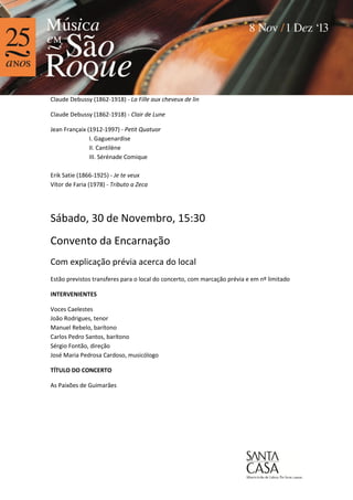 Claude Debussy (1862-1918) - La Fille aux cheveux de lin
Claude Debussy (1862-1918) - Clair de Lune
Jean Françaix (1912-1997) - Petit Quatuor
I. Gaguenardise
II. Cantilène
III. Sérénade Comique
Erik Satie (1866-1925) - Je te veux
Vítor de Faria (1978) - Tributo a Zeca

Sábado, 30 de Novembro, 15:30
Convento da Encarnação
Com explicação prévia acerca do local
Estão previstos transferes para o local do concerto, com marcação prévia e em nº limitado
INTERVENIENTES
Voces Caelestes
João Rodrigues, tenor
Manuel Rebelo, barítono
Carlos Pedro Santos, barítono
Sérgio Fontão, direção
José Maria Pedrosa Cardoso, musicólogo
TÍTULO DO CONCERTO
As Paixões de Guimarães

 