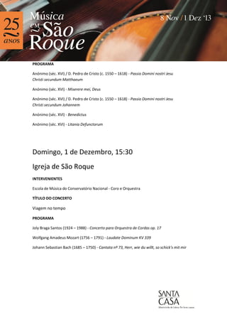 PROGRAMA
Anónimo (séc. XVI) / D. Pedro de Cristo (c. 1550 – 1618) - Passio Domini nostri Jesu
Christi secundum Matthaeum
Anónimo (séc. XVI) - Miserere mei, Deus
Anónimo (séc. XVI) / D. Pedro de Cristo (c. 1550 – 1618) - Passio Domini nostri Jesu
Christi secundum Johannem
Anónimo (séc. XVI) - Benedictus
Anónimo (séc. XVI) - Litania Defunctorum

Domingo, 1 de Dezembro, 15:30
Igreja de São Roque
INTERVENIENTES
Escola de Música do Conservatório Nacional - Coro e Orquestra
TÍTULO DO CONCERTO

Viagem no tempo
PROGRAMA
Joly Braga Santos (1924 – 1988) - Concerto para Orquestra de Cordas op. 17
Wolfgang Amadeus Mozart (1756 – 1791) - Laudate Dominum KV 339
Johann Sebastian Bach (1685 – 1750) - Cantata nº 73, Herr, wie du willt, so schick's mit mir

 