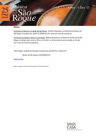 Bilhetes
Concertos no Museu e na Igreja de São Roque - Bilhetes disponíveis na bilheteira do Museu de
São Roque no próprio dia, desde as 10h00 até 15m antes do início do espetáculo
Concertos em Santos-o-Novo e Encarnação- Bilhetes disponíveis na bilheteira do Museu de São
Roque, no próprio dia, entre as 10h e as 14h 30m, e no local dos concertos desde as 13h até
15m antes do início do espetáculo.

Informações- Unidade de Relações Institucionais 213235721 // 345 //277
Museu de São Roque 213235444//233
www.scml.pt

NOTA: o programa pode sofrer alterações por motivos imprevistos

 
