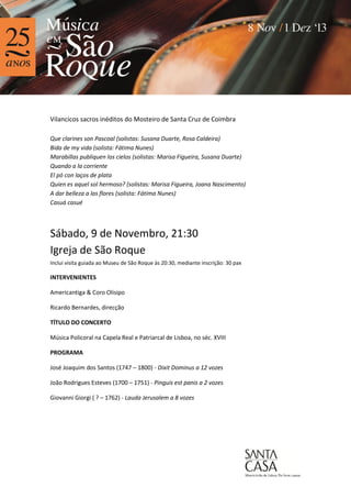 Vilancicos sacros inéditos do Mosteiro de Santa Cruz de Coimbra
Que clarines son Pascoal (solistas: Susana Duarte, Rosa Caldeira)
Bida de my vida (solista: Fátima Nunes)
Marabillas publiquen los cielos (solistas: Marisa Figueira, Susana Duarte)
Quando a la corriente
El pó con laços de plata
Quien es aquel sol hermoso? (solistas: Marisa Figueira, Joana Nascimento)
A dar belleza a las flores (solista: Fátima Nunes)
Casuá casué

Sábado, 9 de Novembro, 21:30
Igreja de São Roque
Inclui visita guiada ao Museu de São Roque às 20:30, mediante inscrição: 30 pax

INTERVENIENTES
Americantiga & Coro Olisipo
Ricardo Bernardes, direcção
TÍTULO DO CONCERTO
Música Policoral na Capela Real e Patriarcal de Lisboa, no séc. XVIII
PROGRAMA
José Joaquim dos Santos (1747 – 1800) - Dixit Dominus a 12 vozes
João Rodrigues Esteves (1700 – 1751) - Pinguis est panis a 2 vozes
Giovanni Giorgi ( ? – 1762) - Lauda Jerusalem a 8 vozes

 