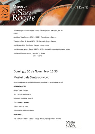 José Alves (2o. quartel do séc. XVIII) - Dixit Dominus a 8 vozes, em dó
maior
André da Silva Gomes (1752 – 1844) - Credo Quod a 8 vozes
Theodoro Cyro de Souza (1761 -?) - Ascendit Deus a 5 vozes
José Alves - Dixit Dominus a 8 vozes, em dó menor
José Maurício Nunes Garcia (1767 – 1830) - Judas Mercator pessimus a 6 vozes
José Joaquim dos Santos - Missa a 12 vozes
Kyrie - Gloria

Domingo, 10 de Novembro, 15:30
Mosteiro de Santos-o-Novo
Inclui visita guiada ao Mosteiro de Santos-o-Novo às 14:30- primeiras 30 pax

INTERVENIENTES
Grupo Vocal Olisipo
Ana Zanatti, declamação
Armando Possante, direção
TÍTULO DO CONCERTO
A doce irmã do sono
Requiem de Manuel Cardoso
PROGRAMA
Frei Manuel Cardoso (1566 – 1650) - Missa pro Defunctis 6 Vocum

 