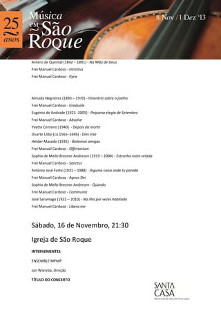 Antero de Quental (1842 – 1891) - Na Mão de Deus
Frei Manuel Cardoso - Introitus
Frei Manuel Cardoso - Kyrie

Almada Negreiros (1893 – 1970) - Itinerário sobre o joelho
Frei Manuel Cardoso - Graduale
Eugénio de Andrade (1923 -2005) - Pequena elegia de Setembro
Frei Manuel Cardoso - Absolve
Yvette Centeno (1940) - Depois da morte
Duarte Lôbo (ca.1565–1646) - Dies Irae
Hélder Macedo (1935) - Bailemos amigas
Frei Manuel Cardoso - Offertorium
Sophia de Mello Breyner Andresen (1919 – 2004) - Estranha noite velada
Frei Manuel Cardoso - Sanctus
António José Forte (1931 – 1988) - Alguma coisa onde tu parada
Frei Manuel Cardoso - Agnus Dei
Sophia de Mello Breyner Andresen - Quando
Frei Manuel Cardoso - Communio
José Saramago (1922 – 2010) - Na ilha por vezes habitada
Frei Manuel Cardoso - Libera me

Sábado, 16 de Novembro, 21:30
Igreja de São Roque
INTERVENIENTES
ENSEMBLE MPMP
Jan Wierzba, direção
TÍTULO DO CONCERTO

 