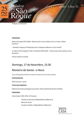 Portugal, o Compositor

PROGRAMA
Marcos Portugal (1762-1830) - Miserere para 5 vozes solistas, Coro a 5 Vozes, e Baixo
Contínuo*
- Serenata L’Augurio di Felicitá para Coro e Orquestra (Abertura e Coro Inicial)*
D. Pedro IV de Portugal (D. Pedro I do Brasil) (1798-1834) - Te Deum para Vozes Solistas, Coro e
Orquestra
Estreia moderna mundial

Domingo, 17 de Novembro, 15:30
Mosteiro de Santos -o-Novo
Inclui visita guiada ao Mosteiro de Santos-o-Novo às 14:30- primeiras 30 pax

INTERVENIENTES
Sofia Lourenço – piano
TÍTULO DO CONCERTO
200 anos de música portuguesa para piano: Seixas, Bomtempo & Viana da Mota
PROGRAMA
Carlos Seixas (1704-1742): 10 Toccatas
Toccata em dó menor (Allegro/Minuet I/Minuet II)
Minuet lá menor
Toccata Si b Maior (Allegro/Minuet I/Minuet II)

 