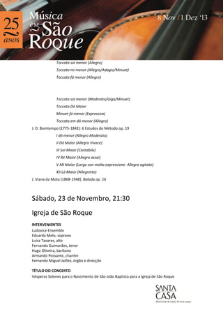 Toccata sol menor (Allegro)
Toccata mi menor (Allegro/Adagio/Minuet)
Toccata fá menor (Allegro)

Toccata sol menor (Moderato/Giga/Minuet)
Toccata Dó Maior
Minuet fá menor (Expressivo)
Toccata em dó menor (Allegro)
J. D. Bomtempo (1775-1842): 6 Estudos do Método op. 19
I dó menor (Allegro Moderato)
II Dó Maior (Allegro Vivace)
III Sol Maior (Cantabile)
IV Ré Maior (Allegro assai)
V Mi Maior (Largo con molta expressione- Allegro agitato)
XII Lá Maior (Allegretto)
J. Viana da Mota (1868-1948): Balada op. 16

Sábado, 23 de Novembro, 21:30
Igreja de São Roque
INTERVENIENTES
Ludovice Ensemble
Eduarda Melo, soprano
Luísa Tavares, alto
Fernando Guimarães, tenor
Hugo Oliveira, barítono
Armando Possante, chantre
Fernando Miguel Jalôto, órgão e direcção
TÍTULO DO CONCERTO
Vésperas Solenes para o Nascimento de São João Baptista para a Igreja de São Roque

 