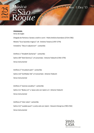 PROGRAMA
Verso de órgão
Chegada do Patriarca: Sonata a violini e corni - Pedro António Avondano (1714-1782)
Moteto "Ecce Sacerdos magnus" a 8 - António Teixeira (1707-1774)
Invitatório: "Deus in adjutorium" - cantochão

Antífona 1 "Elisabeth Zachariae" - cantochão
Salmo 109 "Dixit Dominus" a 4 concertato - Antonio Tedeschi (1702-1770)
Verso instrumental

Antífona 2 "Innuebant patri"- cantochão
Salmo 110 "Confitebor tibi" a 4 concertato - Antonio Tedeschi
Verso instrumental

Antífona 3 "Joannes vocabitur"- cantochão
Salmo 111 "Beatus vir" a basso solo con ripieni a 4 - Antonio Tedeschi
Verso instrumental

Antífona 4 "Inter natos"- cantochão
Salmo 112 "Laudate pueri" a canto solo con ripieni - Giovanni Giorgi (ca.1700-1762)
Verso instrumental

 