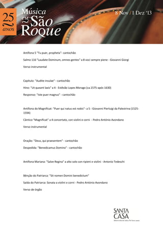 Antífona 5 "Tu puer, propheta"- cantochão
Salmo 116 "Laudate Dominum, omnes gentes" a 8 voci sempre piene - Giovanni Giorgi
Verso instrumental

Capítulo: "Audite insulae" - cantochão
Hino: "Ut queant laxis" a 4 - Estêvão Lopes Morago (ca.1575-após 1630)
Responso: "Iste puer magnus" - cantochão

Antífona do Magnificat: "Puer qui natus est nobis"- a 5 - Giovanni Pierluigi da Palestrina (15251594)
Cântico "Magnificat" a 4 concertato, con violini e corni - Pedro António Avondano
Verso instrumental

Oração: "Deus, qui praesentem" - cantochão
Despedida: "Benedicamus Domino" - cantochão

Antífona Mariana: "Salve Regina" a alto solo con ripieni e violini - Antonio Tedeschi

Bênção do Patriarca: "Sit nomen Domini benedictum"
Saída do Patriarca: Sonata a violini e corni - Pedro António Avondano
Verso de órgão

 