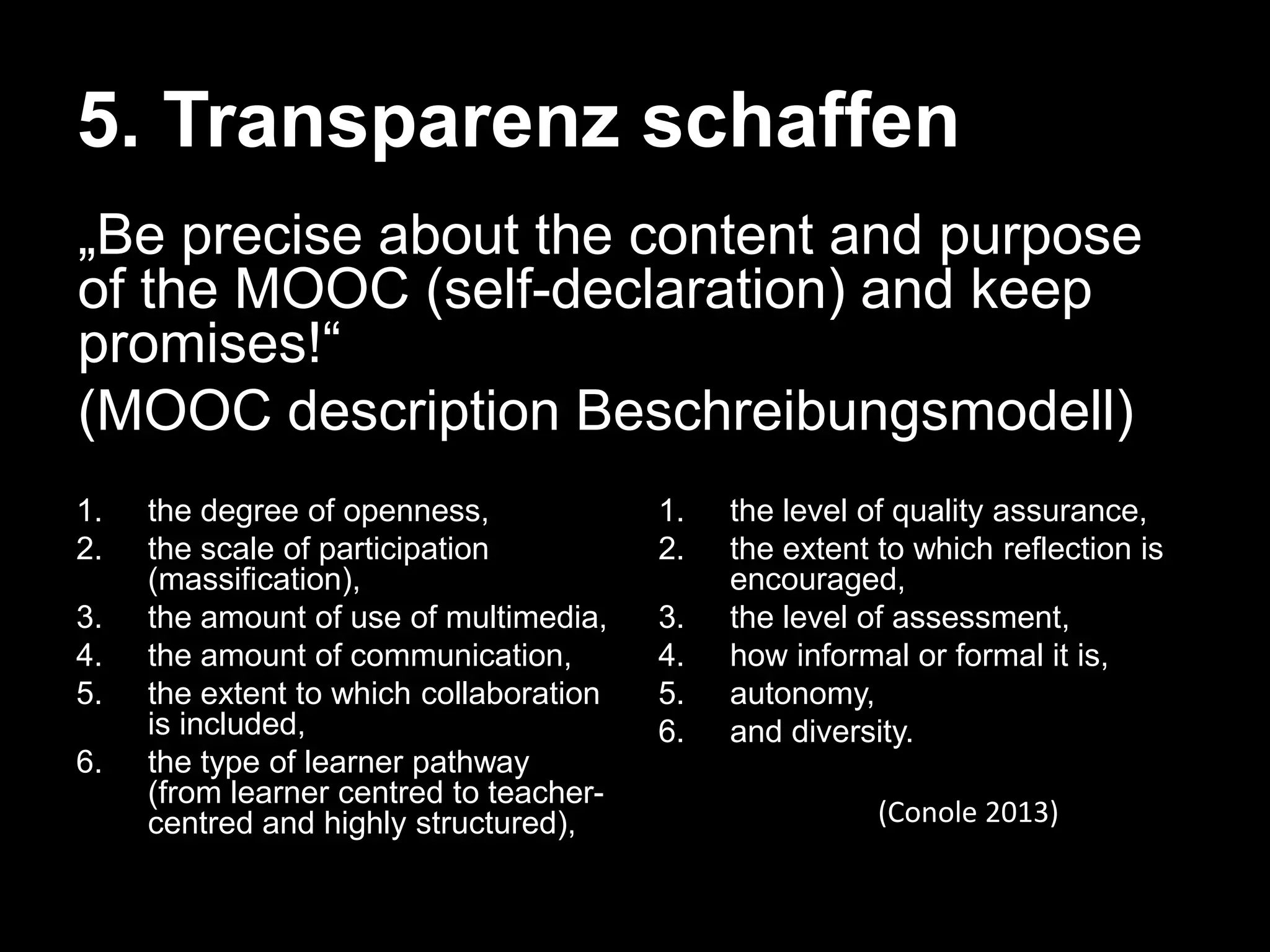 5. Transparenz schaffen
„Be precise about the content and purpose
of the MOOC (self-declaration) and keep
promises!―
(MOOC description Beschreibungsmodell)
1.
2.

3.
4.
5.
6.

the degree of openness,
the scale of participation
(massification),
the amount of use of multimedia,
the amount of communication,
the extent to which collaboration
is included,
the type of learner pathway
(from learner centred to teachercentred and highly structured),

1.
2.

3.
4.
5.
6.

the level of quality assurance,
the extent to which reflection is
encouraged,
the level of assessment,
how informal or formal it is,
autonomy,
and diversity.
(Conole 2013)

 