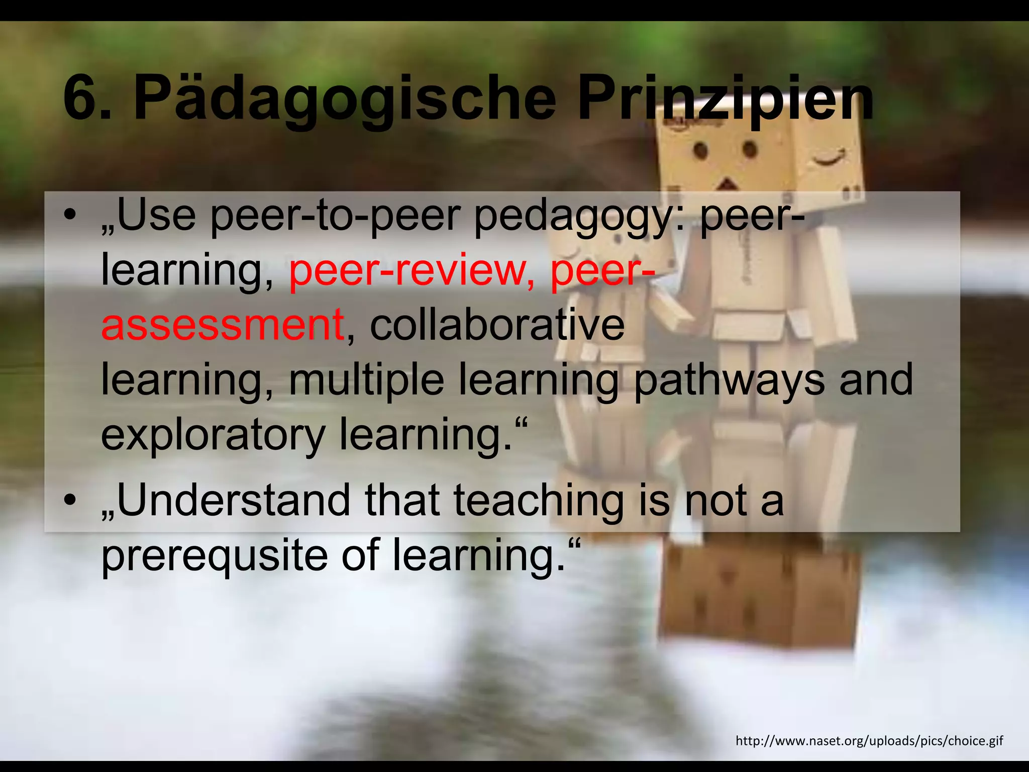 6. Pädagogische Prinzipien
• „Use peer-to-peer pedagogy: peerlearning, peer-review, peerassessment, collaborative
learning, multiple learning pathways and
exploratory learning.―
• „Understand that teaching is not a
prerequsite of learning.―

http://www.naset.org/uploads/pics/choice.gif

 