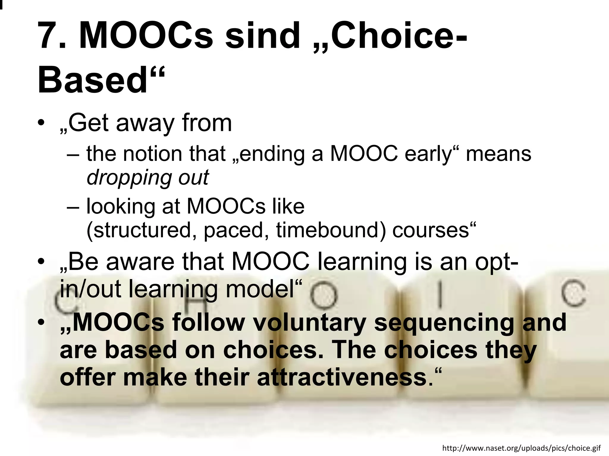 7. MOOCs sind „ChoiceBased“
• „Get away from
– the notion that „ending a MOOC early― means
dropping out
– looking at MOOCs like
(structured, paced, timebound) courses―

• „Be aware that MOOC learning is an optin/out learning model―
• „MOOCs follow voluntary sequencing and
are based on choices. The choices they
offer make their attractiveness.―
www.efquel.org
http://www.naset.org/uploads/pics/choice.gif

 