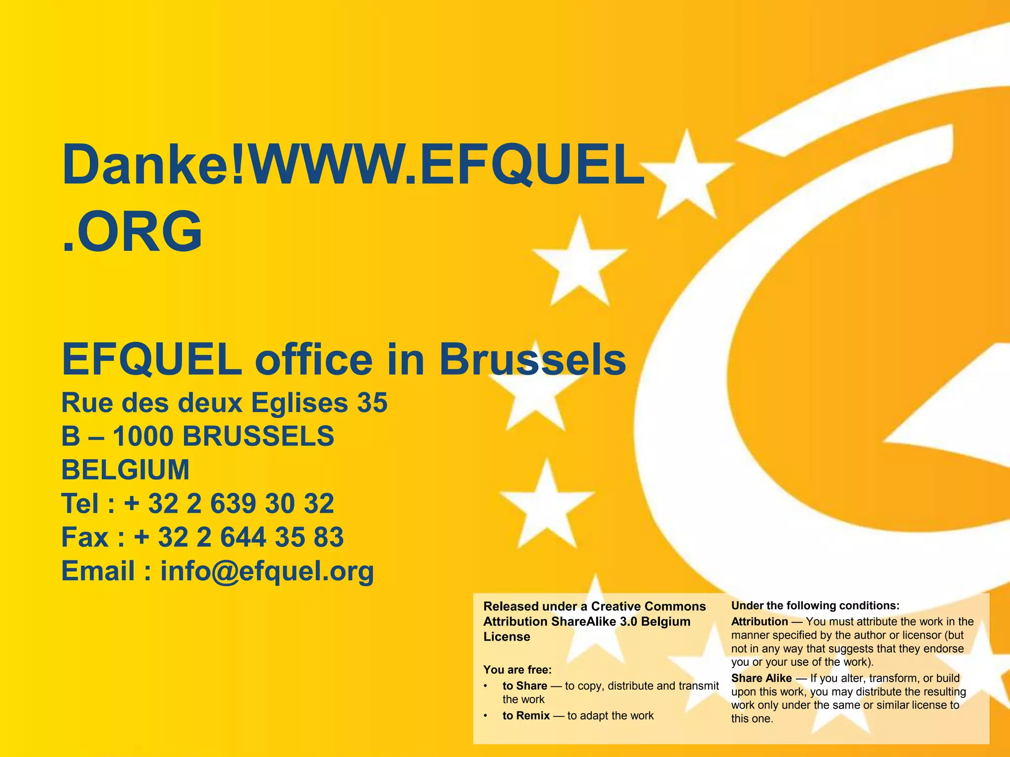 Danke!WWW.EFQUEL
.ORG
EFQUEL office in Brussels
Rue des deux Eglises 35
B – 1000 BRUSSELS
BELGIUM
Tel : + 32 2 639 30 32
Fax : + 32 2 644 35 83
Email : info@efquel.org
Released under a Creative Commons
Attribution ShareAlike 3.0 Belgium
License

www.efquel.org

You are free:
• to Share — to copy, distribute and transmit
the work
• to Remix — to adapt the work

Under the following conditions:
Attribution — You must attribute the work in the
manner specified by the author or licensor (but
not in any way that suggests that they endorse
you or your use of the work).
Share Alike — If you alter, transform, or build
upon this work, you may distribute the resulting
work only under the same or similar license to
this one.

 