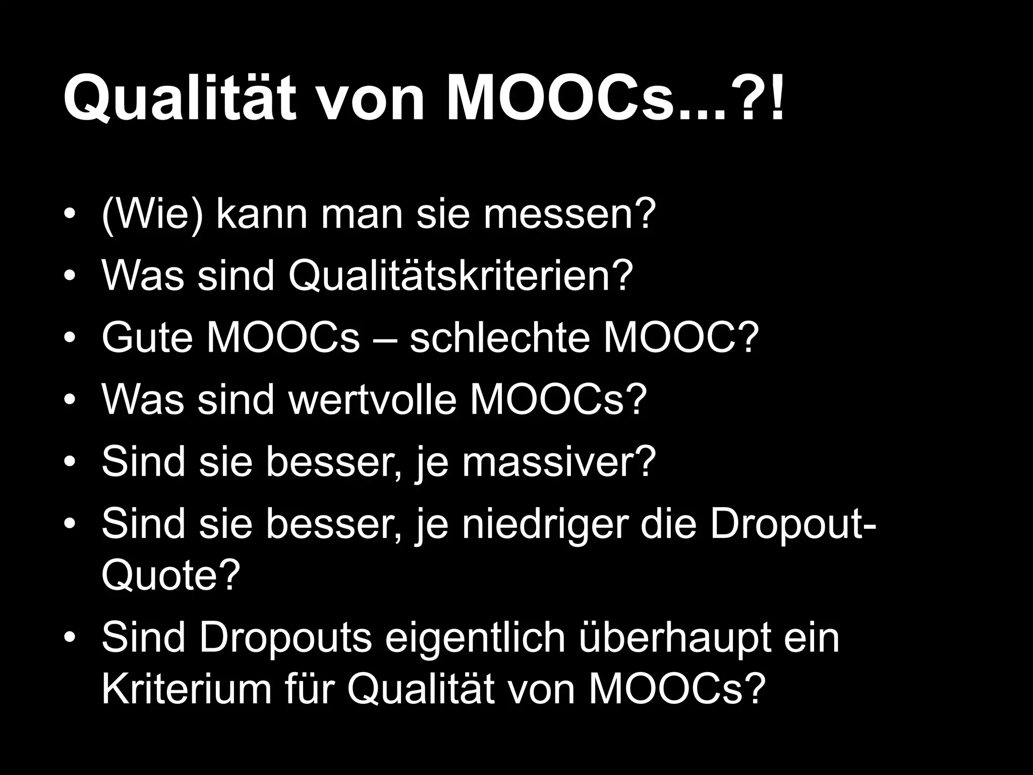 Qualität von MOOCs...?!
•
•
•
•
•
•

(Wie) kann man sie messen?
Was sind Qualitätskriterien?
Gute MOOCs – schlechte MOOC?
Was sind wertvolle MOOCs?
Sind sie besser, je massiver?
Sind sie besser, je niedriger die DropoutQuote?
• Sind Dropouts eigentlich überhaupt ein
Kriterium für Qualität von MOOCs?

 