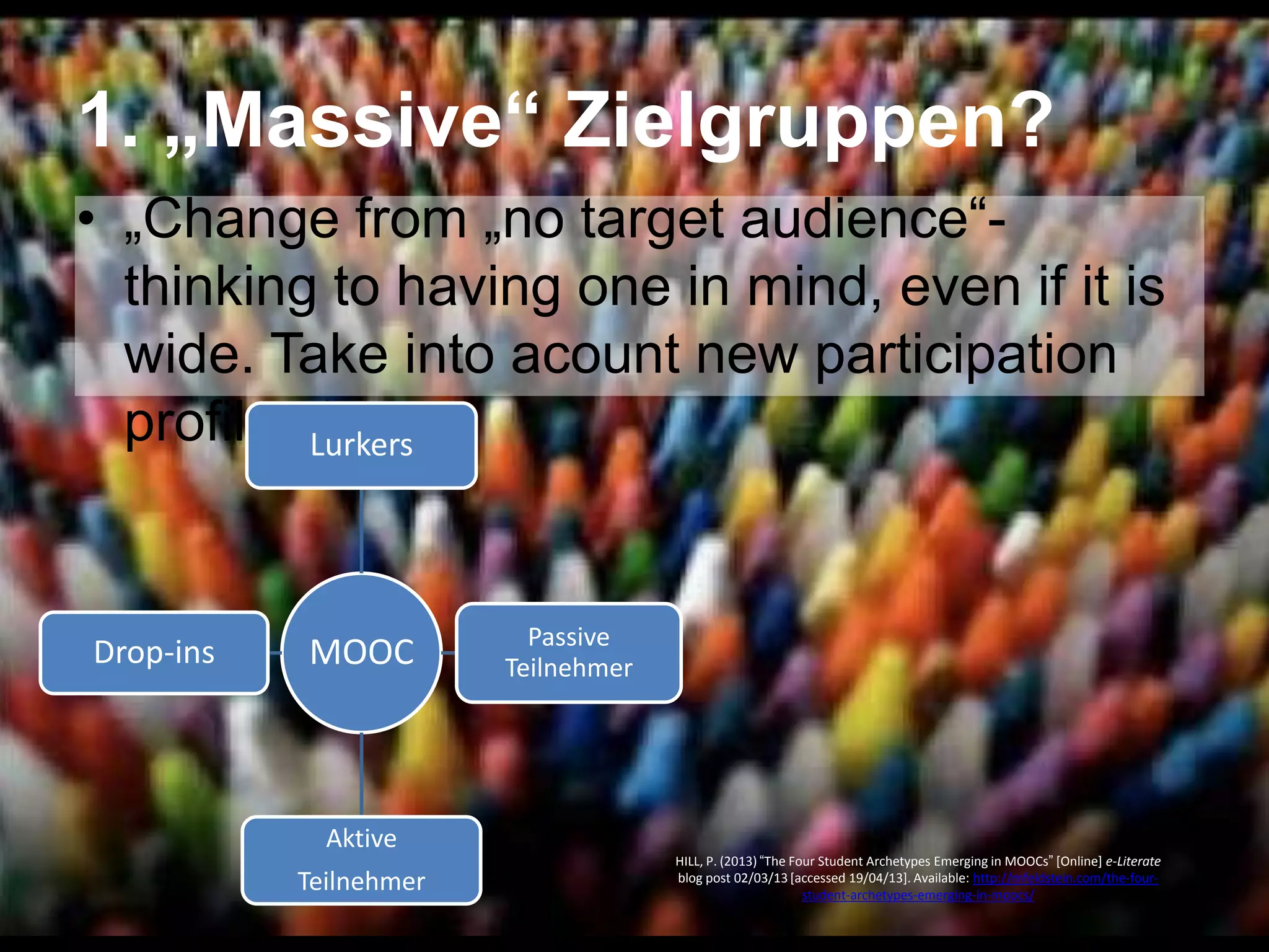 1. „Massive“ Zielgruppen?
• „Change from „no target audience―thinking to having one in mind, even if it is
wide. Take into acount new participation
profiles.―
Lurkers

Drop-ins

MOOC

Aktive
Teilnehmer

Passive
Teilnehmer

HILL, P. (2013) ―The Four Student Archetypes Emerging in MOOCs‖ [Online] e-Literate
blog post 02/03/13 [accessed 19/04/13]. Available: http://mfeldstein.com/the-fourstudent-archetypes-emerging-in-moocs/

 