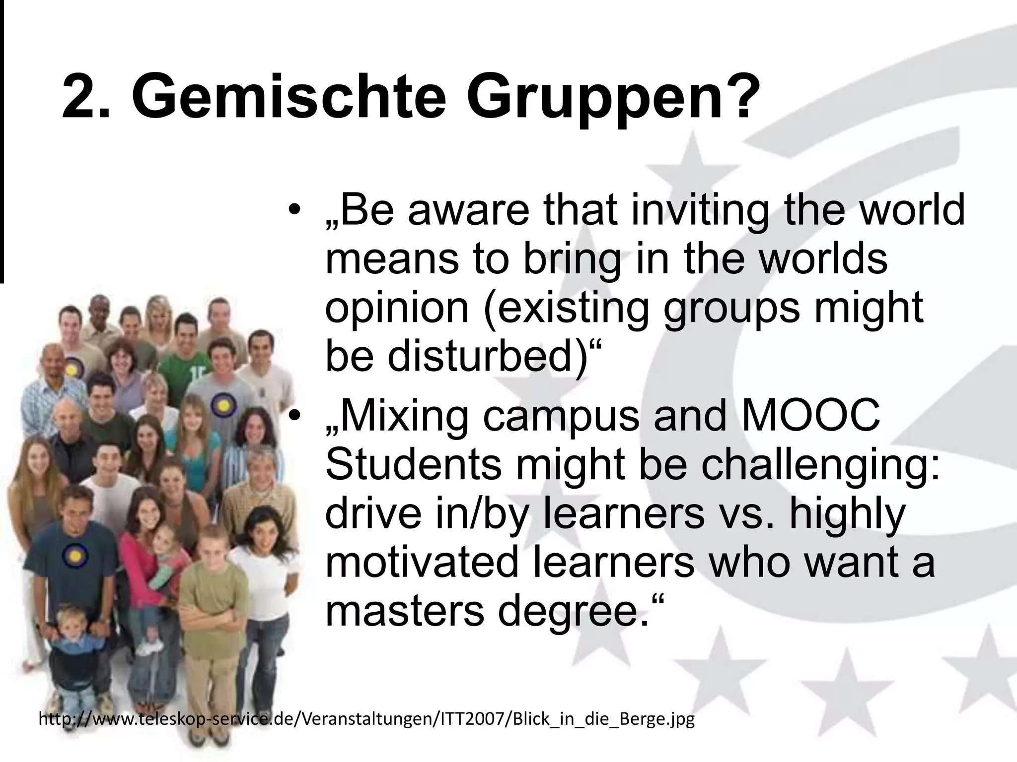 2. Gemischte Gruppen?
• „Be aware that inviting the world
means to bring in the worlds
opinion (existing groups might
be disturbed)―
• „Mixing campus and MOOC
Students might be challenging:
drive in/by learners vs. highly
motivated learners who want a
masters degree.―
http://www.teleskop-service.de/Veranstaltungen/ITT2007/Blick_in_die_Berge.jpg
www.efquel.org

 