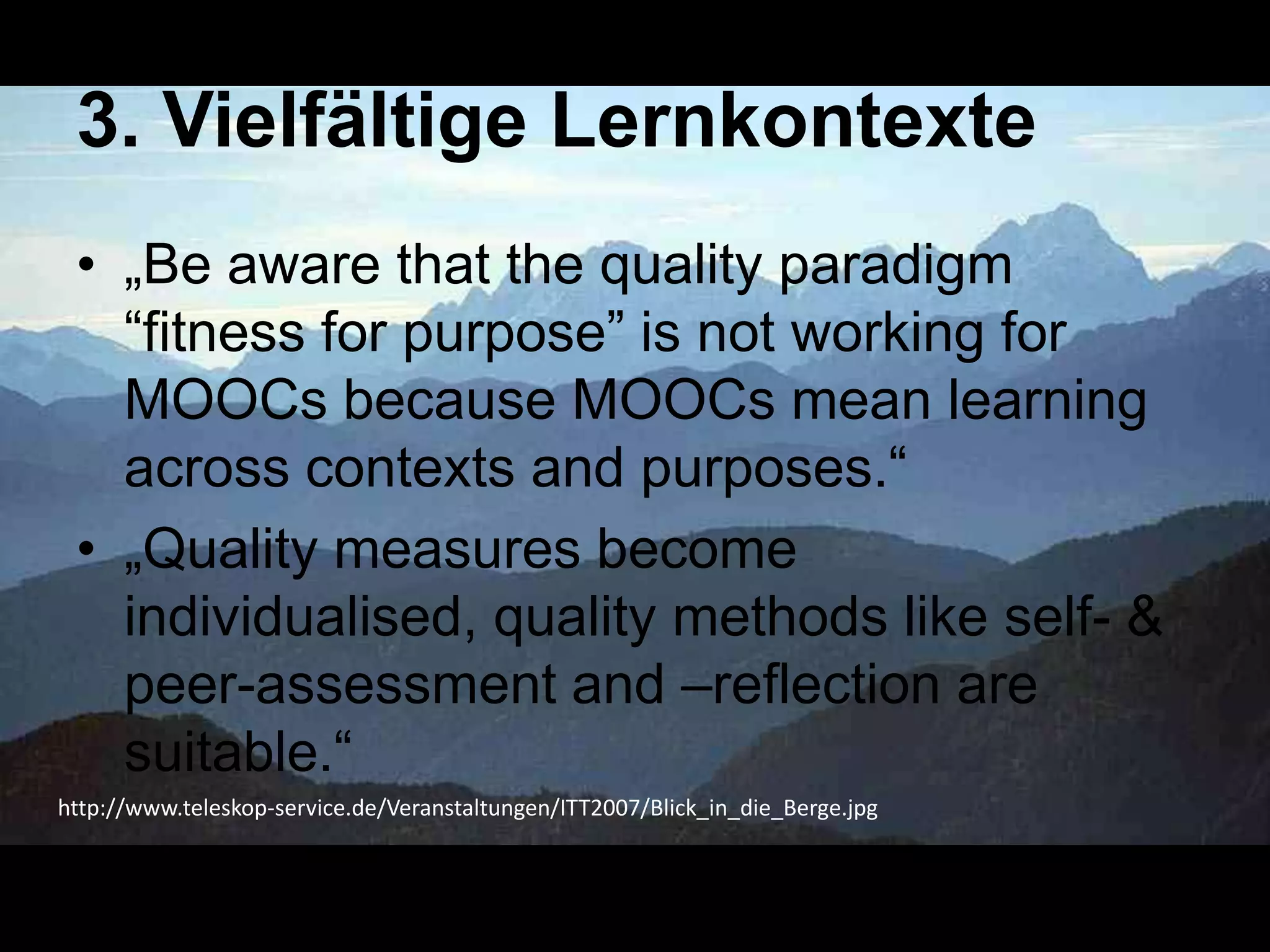 3. Vielfältige Lernkontexte
• „Be aware that the quality paradigm
―fitness for purpose‖ is not working for
MOOCs because MOOCs mean learning
across contexts and purposes.―
• „Quality measures become
individualised, quality methods like self- &
peer-assessment and –reflection are
suitable.―
http://www.teleskop-service.de/Veranstaltungen/ITT2007/Blick_in_die_Berge.jpg

 