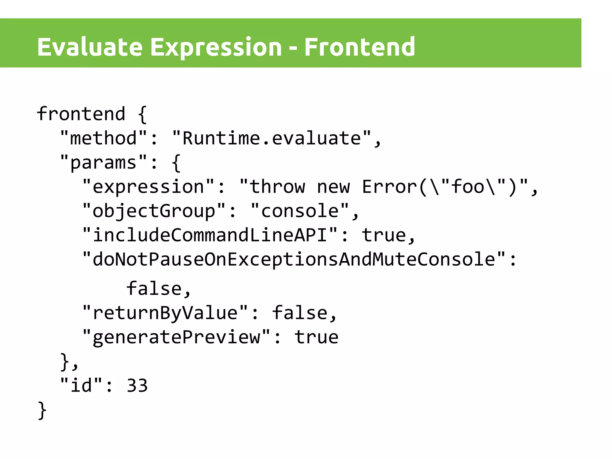 Evaluate Expression - Frontend
frontend {
"method": "Runtime.evaluate",
"params": {
"expression": "throw new Error("foo")",
"objectGroup": "console",
"includeCommandLineAPI": true,
"doNotPauseOnExceptionsAndMuteConsole":
false,
"returnByValue": false,
"generatePreview": true
},
"id": 33
}

 