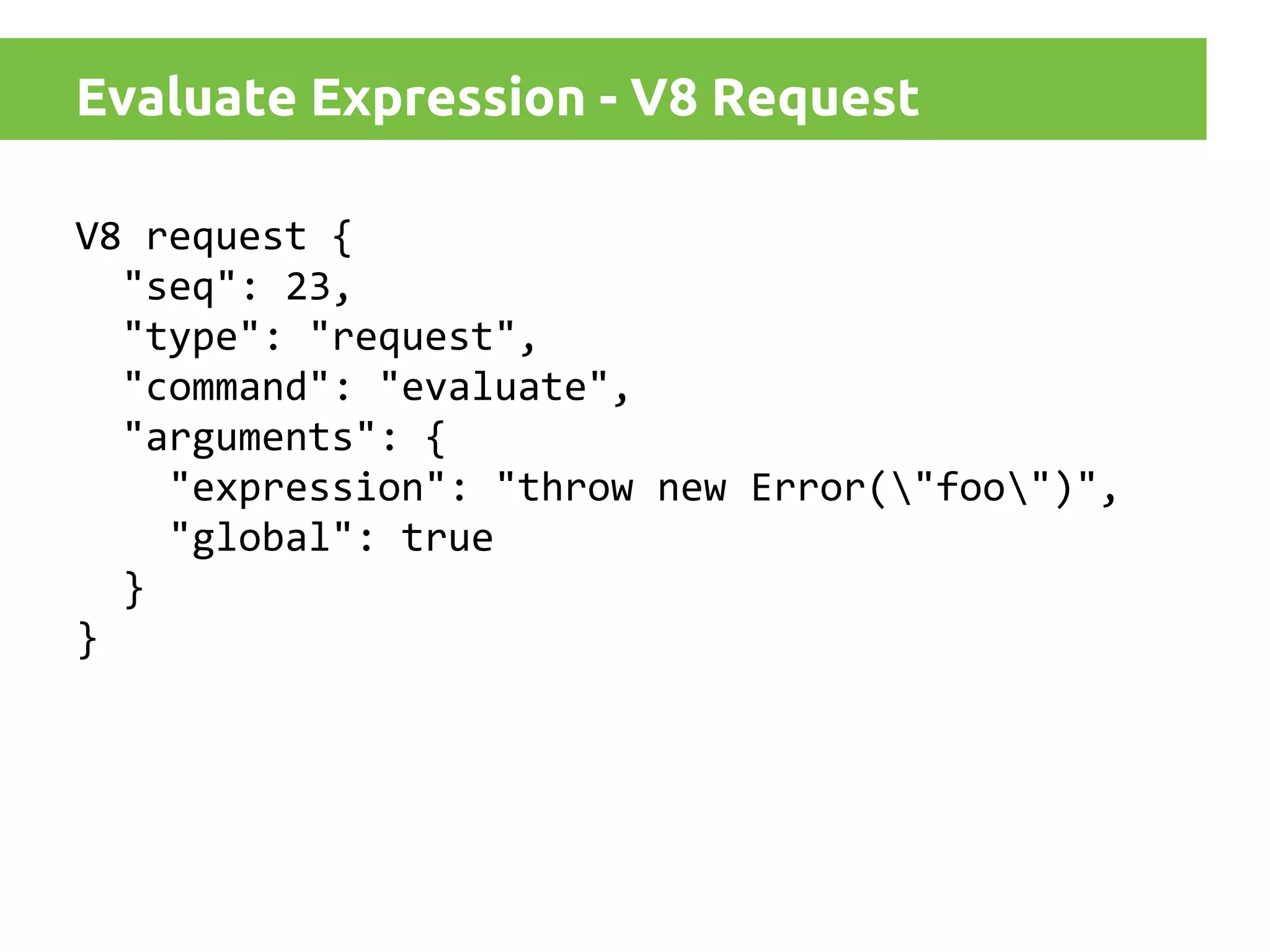 Evaluate Expression - V8 Request
V8 request {
"seq": 23,
"type": "request",
"command": "evaluate",
"arguments": {
"expression": "throw new Error("foo")",
"global": true
}
}

 