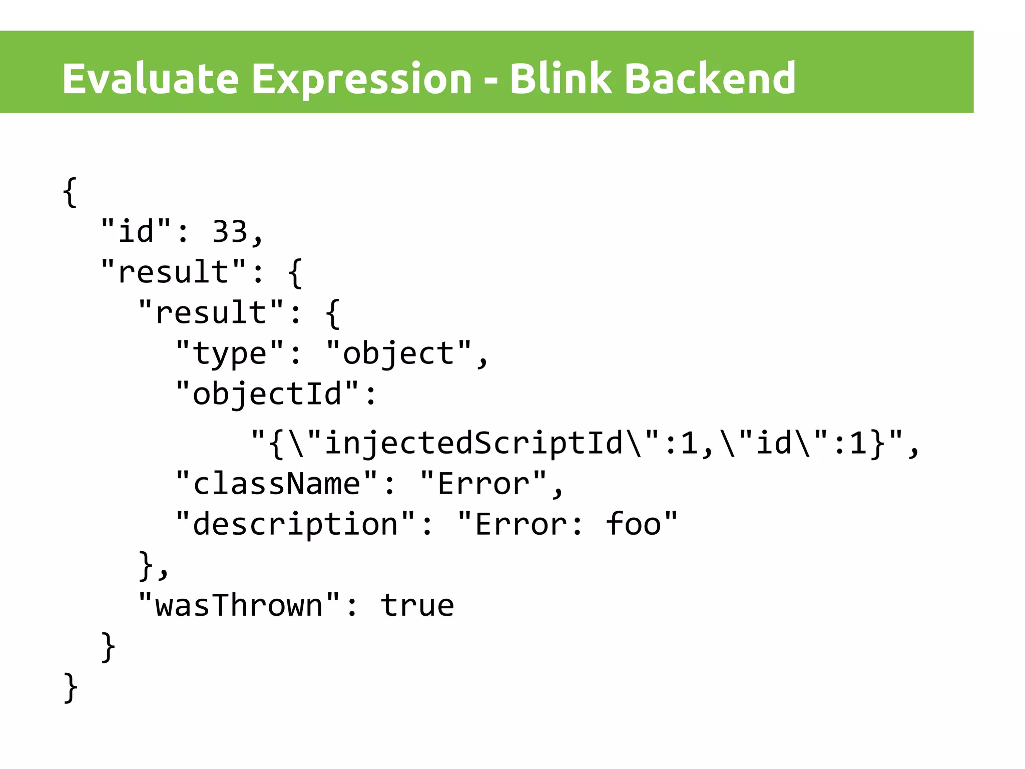 Evaluate Expression - Blink Backend
{
"id": 33,
"result": {
"result": {
"type": "object",
"objectId":
"{"injectedScriptId":1,"id":1}",
"className": "Error",
"description": "Error: foo"
},
"wasThrown": true
}
}

 