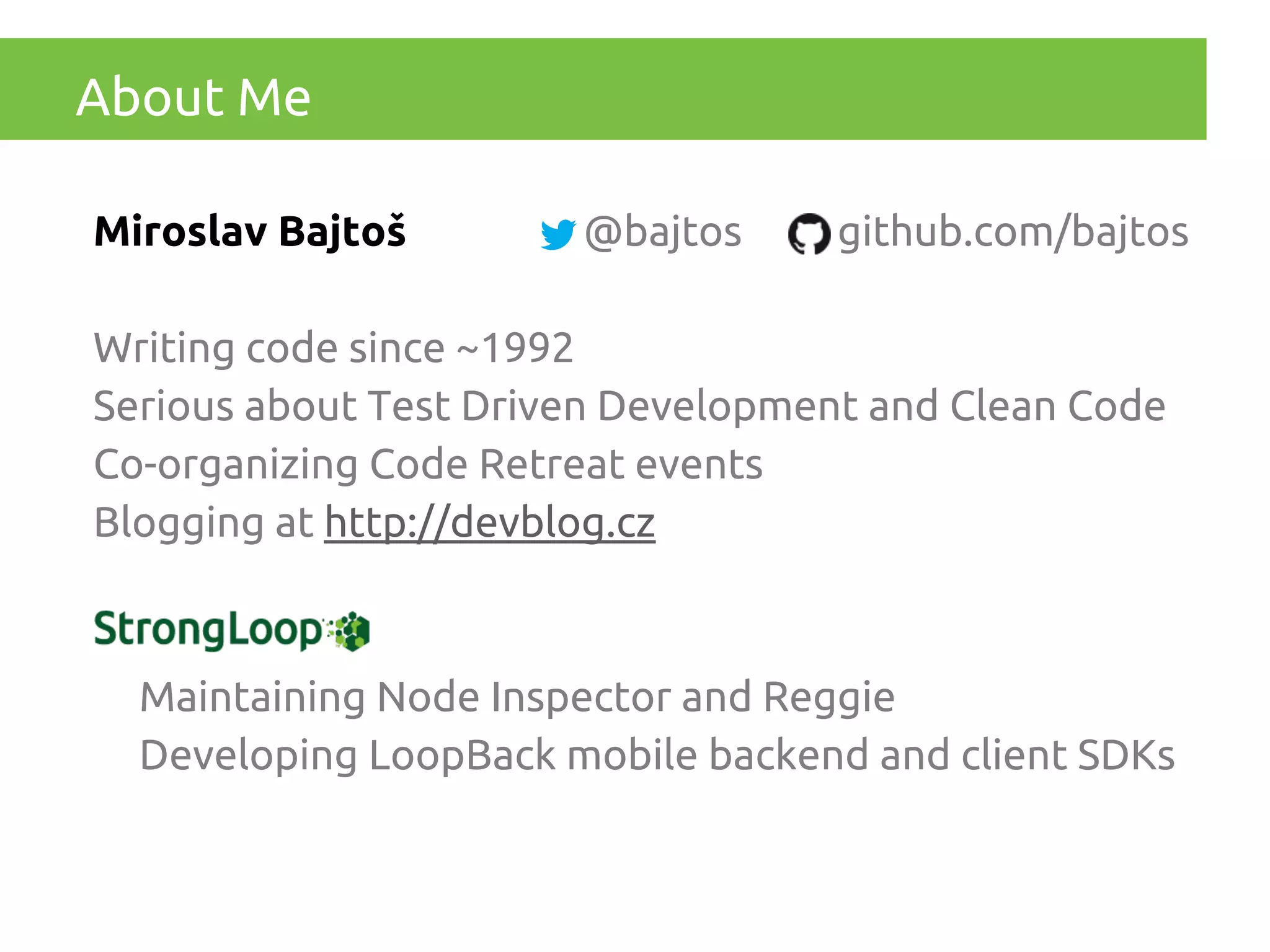 About Me
Miroslav Bajtoš

@bajtos

github.com/bajtos

Writing code since ~1992
Serious about Test Driven Development and Clean Code
Co-organizing Code Retreat events
Blogging at http://devblog.cz

Maintaining Node Inspector and Reggie
Developing LoopBack mobile backend and client SDKs

 