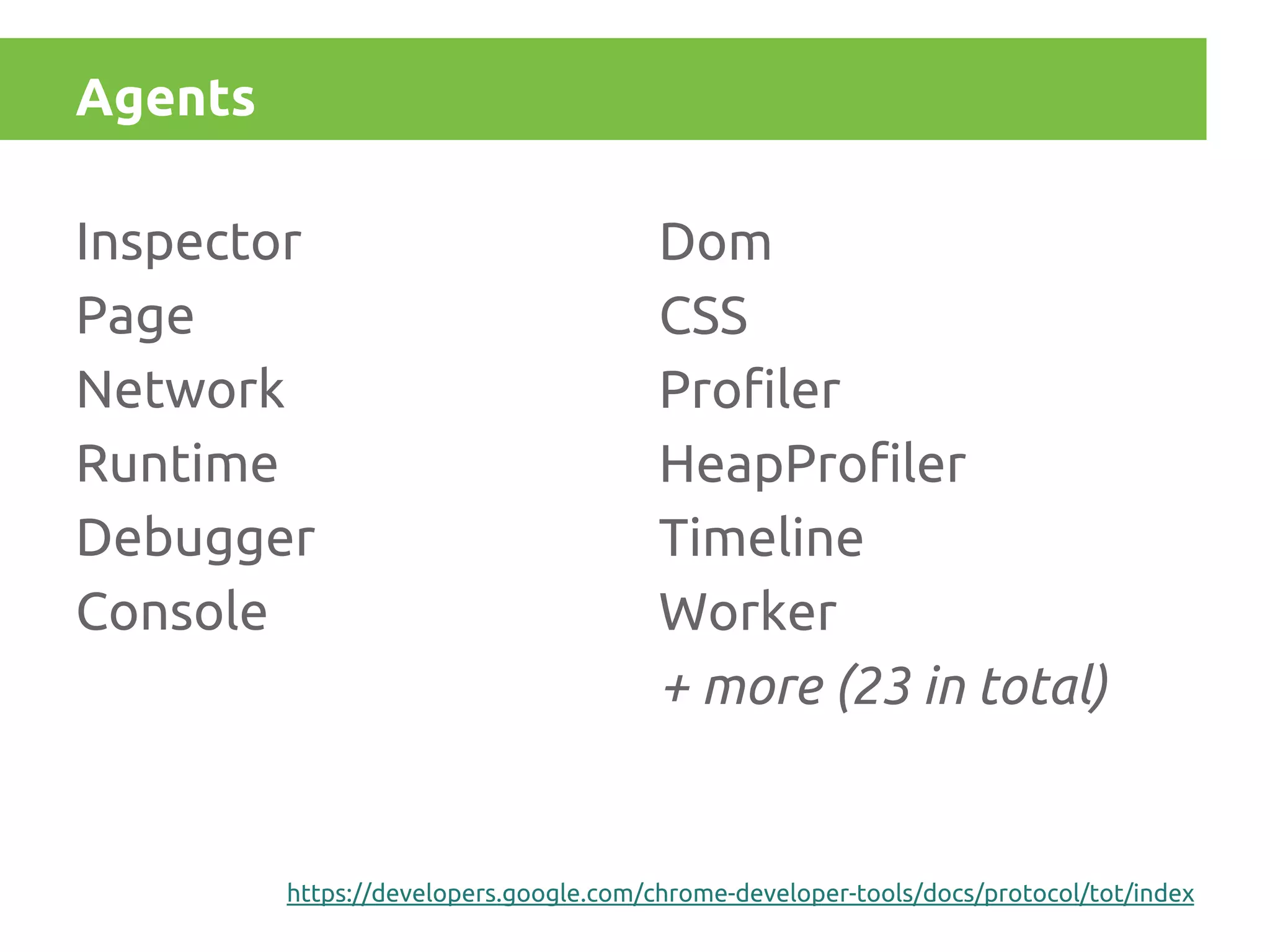 Agents

Agents

Inspector
Page
Network
Runtime
Debugger
Console

Dom
CSS
Profiler
HeapProfiler
Timeline
Worker
+ more (23 in total)

https://developers.google.com/chrome-developer-tools/docs/protocol/tot/index

 