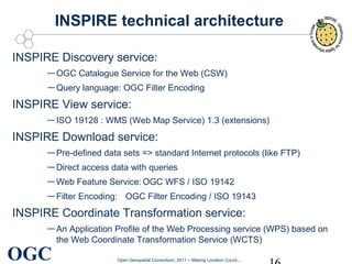 INSPIRE technical architecture
INSPIRE Discovery service:

– OGC Catalogue Service for the Web (CSW)
– Query language: OGC Filter Encoding
INSPIRE View service:

– ISO 19128 : WMS (Web Map Service) 1.3 (extensions)
INSPIRE Download service:

– Pre-defined data sets => standard Internet protocols (like FTP)
– Direct access data with queries
– Web Feature Service: OGC WFS / ISO 19142
– Filter Encoding: OGC Filter Encoding / ISO 19143
INSPIRE Coordinate Transformation service:

– An Application Profile of the Web Processing service (WPS) based on

OGC

the Web Coordinate Transformation Service (WCTS)
Open Geospatial Consortium, 2011 – Making Location Count...

 